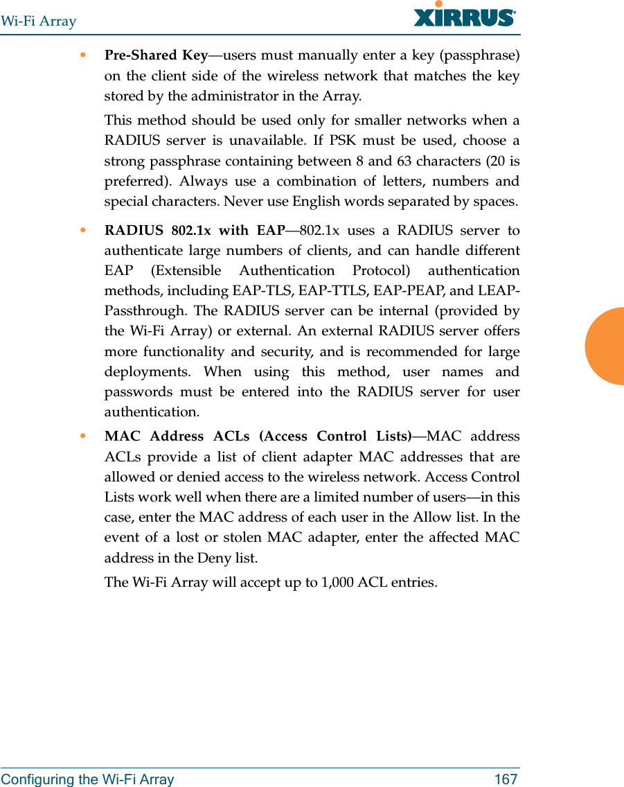 Wi-Fi ArrayConfiguring the Wi-Fi Array 167•Pre-Shared Key—users must manually enter a key (passphrase) on the client side of the wireless network that matches the key stored by the administrator in the Array.This method should be used only for smaller networks when a RADIUS server is unavailable. If PSK must be used, choose a strong passphrase containing between 8 and 63 characters (20 is preferred). Always use a combination of letters, numbers and special characters. Never use English words separated by spaces.•RADIUS 802.1x with EAP—802.1x uses a RADIUS server to authenticate large numbers of clients, and can handle different EAP (Extensible Authentication Protocol) authentication methods, including EAP-TLS, EAP-TTLS, EAP-PEAP, and LEAP-Passthrough. The RADIUS server can be internal (provided by the Wi-Fi Array) or external. An external RADIUS server offers more functionality and security, and is recommended for large deployments. When using this method, user names and passwords must be entered into the RADIUS server for user authentication.•MAC Address ACLs (Access Control Lists)—MAC address ACLs provide a list of client adapter MAC addresses that are allowed or denied access to the wireless network. Access Control Lists work well when there are a limited number of users—in this case, enter the MAC address of each user in the Allow list. In the event of a lost or stolen MAC adapter, enter the affected MAC address in the Deny list.The Wi-Fi Array will accept up to 1,000 ACL entries.