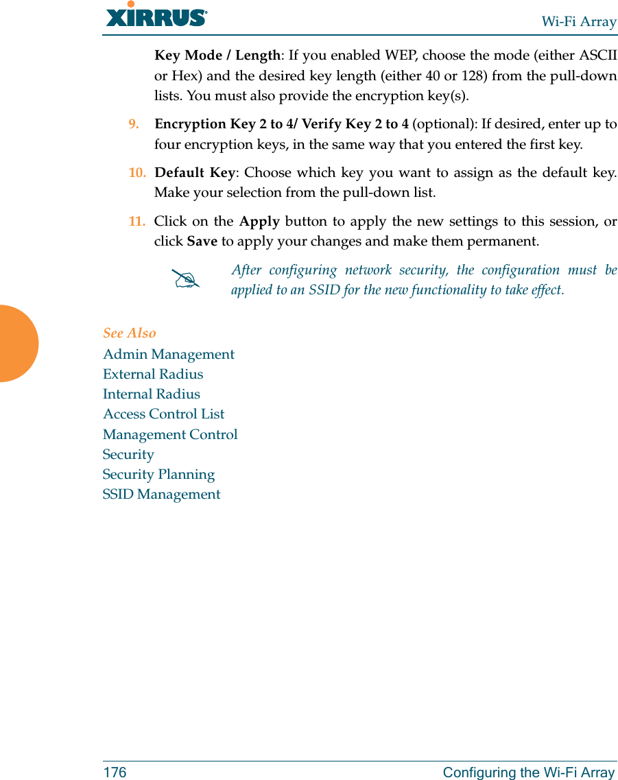 Wi-Fi Array176 Configuring the Wi-Fi ArrayKey Mode / Length: If you enabled WEP, choose the mode (either ASCII or Hex) and the desired key length (either 40 or 128) from the pull-down lists. You must also provide the encryption key(s).9. Encryption Key 2 to 4/ Verify Key 2 to 4 (optional): If desired, enter up to four encryption keys, in the same way that you entered the first key.10. Default Key: Choose which key you want to assign as the default key. Make your selection from the pull-down list.11. Click on the Apply button to apply the new settings to this session, or click Save to apply your changes and make them permanent.See AlsoAdmin ManagementExternal RadiusInternal RadiusAccess Control ListManagement ControlSecuritySecurity PlanningSSID Management#After configuring network security, the configuration must be applied to an SSID for the new functionality to take effect.