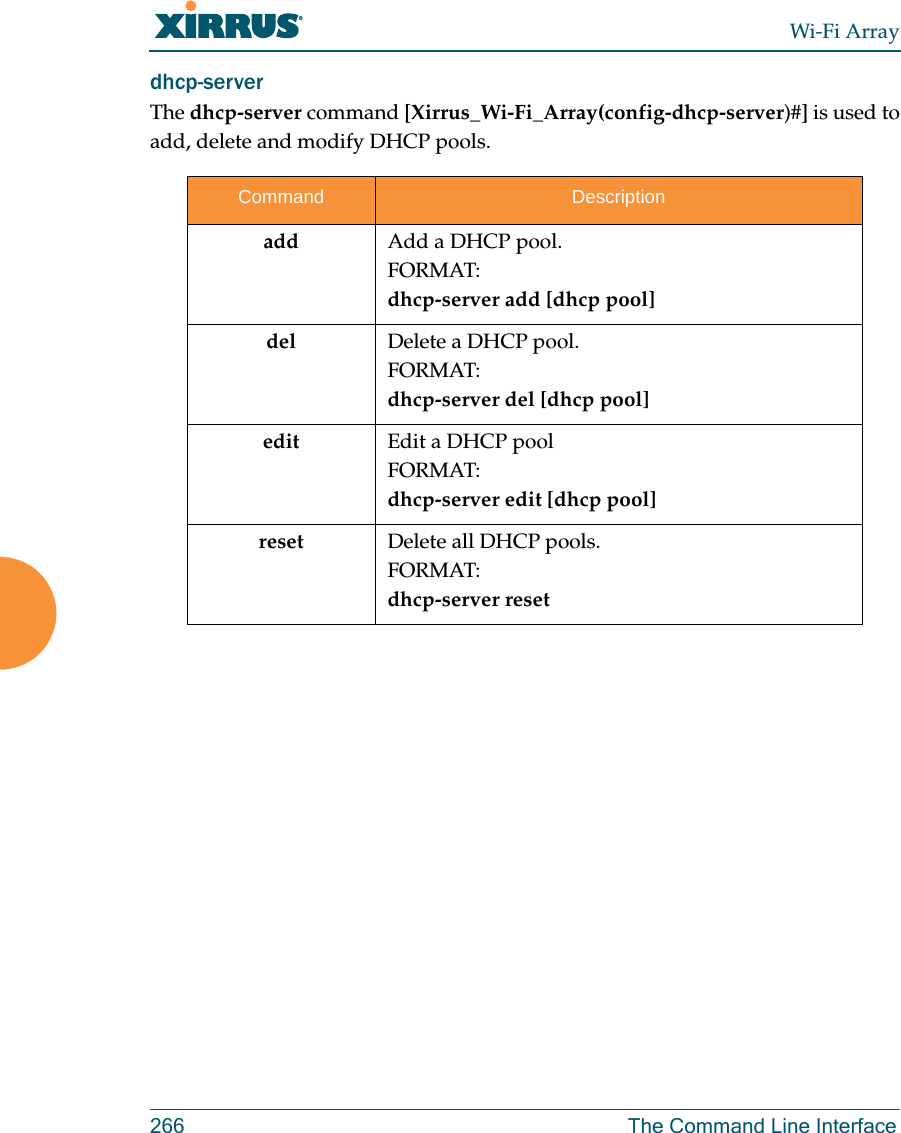 Wi-Fi Array266 The Command Line Interfacedhcp-server The dhcp-server command [Xirrus_Wi-Fi_Array(config-dhcp-server)#] is used to add, delete and modify DHCP pools.Command Descriptionadd Add a DHCP pool.FORMAT:dhcp-server add [dhcp pool]del Delete a DHCP pool.FORMAT:dhcp-server del [dhcp pool]edit Edit a DHCP poolFORMAT:dhcp-server edit [dhcp pool]reset Delete all DHCP pools.FORMAT:dhcp-server reset