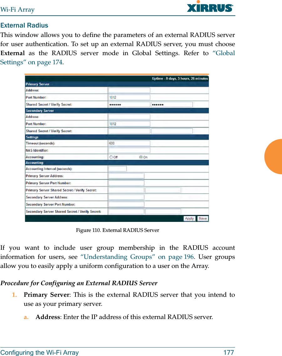 Wi-Fi ArrayConfiguring the Wi-Fi Array 177External Radius This window allows you to define the parameters of an external RADIUS server for user authentication. To set up an external RADIUS server, you must choose External as the RADIUS server mode in Global Settings. Refer to “Global Settings” on page 174.Figure 110. External RADIUS ServerIf you want to include user group membership in the RADIUS account information for users, see “Understanding Groups” on page 196. User groups allow you to easily apply a uniform configuration to a user on the Array. Procedure for Configuring an External RADIUS Server1. Primary Server: This is the external RADIUS server that you intend to use as your primary server.a. Address: Enter the IP address of this external RADIUS server.