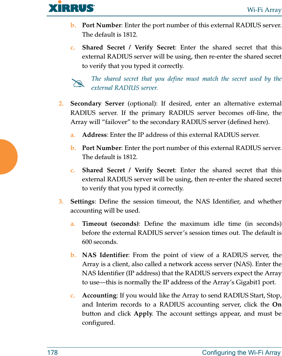 Wi-Fi Array178 Configuring the Wi-Fi Arrayb. Port Number: Enter the port number of this external RADIUS server. The default is 1812.c. Shared Secret / Verify Secret: Enter the shared secret that this external RADIUS server will be using, then re-enter the shared secret to verify that you typed it correctly.2. Secondary Server (optional): If desired, enter an alternative external RADIUS server. If the primary RADIUS server becomes off-line, the Array will “failover” to the secondary RADIUS server (defined here).a. Address: Enter the IP address of this external RADIUS server.b. Port Number: Enter the port number of this external RADIUS server. The default is 1812.c. Shared Secret / Verify Secret: Enter the shared secret that this external RADIUS server will be using, then re-enter the shared secret to verify that you typed it correctly.3. Settings: Define the session timeout, the NAS Identifier, and whether accounting will be used. a. Timeout (seconds): Define the maximum idle time (in seconds) before the external RADIUS server’s session times out. The default is 600 seconds.b. NAS Identifier: From the point of view of a RADIUS server, the Array is a client, also called a network access server (NAS). Enter the NAS Identifier (IP address) that the RADIUS servers expect the Array to use—this is normally the IP address of the Array’s Gigabit1 port. c. Accounting: If you would like the Array to send RADIUS Start, Stop, and Interim records to a RADIUS accounting server, click the Onbutton and click Apply. The account settings appear, and must be configured. #The shared secret that you define must match the secret used by the external RADIUS server.