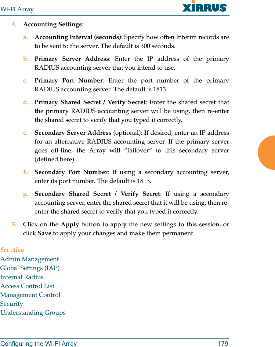 Wi-Fi ArrayConfiguring the Wi-Fi Array 1794. Accounting Settings: a. Accounting Interval (seconds): Specify how often Interim records are to be sent to the server. The default is 300 seconds.b. Primary Server Address: Enter the IP address of the primary RADIUS accounting server that you intend to use.c. Primary Port Number: Enter the port number of the primary RADIUS accounting server. The default is 1813.d. Primary Shared Secret / Verify Secret: Enter the shared secret that the primary RADIUS accounting server will be using, then re-enter the shared secret to verify that you typed it correctly.e. Secondary Server Address (optional): If desired, enter an IP address for an alternative RADIUS accounting server. If the primary server goes off-line, the Array will “failover” to this secondary server (defined here).f. Secondary Port Number: If using a secondary accounting server, enter its port number. The default is 1813.g. Secondary Shared Secret / Verify Secret: If using a secondary accounting server, enter the shared secret that it will be using, then re-enter the shared secret to verify that you typed it correctly.5. Click on the Apply button to apply the new settings to this session, or click Save to apply your changes and make them permanent.See AlsoAdmin ManagementGlobal Settings (IAP)Internal RadiusAccess Control ListManagement ControlSecurityUnderstanding Groups