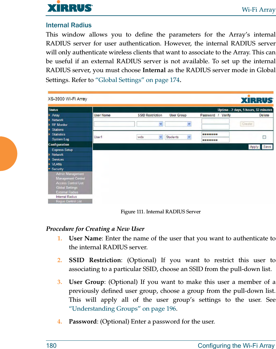 Wi-Fi Array180 Configuring the Wi-Fi ArrayInternal Radius This window allows you to define the parameters for the Array’s internal RADIUS server for user authentication. However, the internal RADIUS server will only authenticate wireless clients that want to associate to the Array. This can be useful if an external RADIUS server is not available. To set up the internal RADIUS server, you must choose Internal as the RADIUS server mode in Global Settings. Refer to “Global Settings” on page 174.Figure 111. Internal RADIUS Server Procedure for Creating a New User1. User Name: Enter the name of the user that you want to authenticate to the internal RADIUS server.2. SSID Restriction: (Optional) If you want to restrict this user to associating to a particular SSID, choose an SSID from the pull-down list.3. User Group: (Optional) If you want to make this user a member of a previously defined user group, choose a group from the pull-down list. This will apply all of the user group’s settings to the user. See “Understanding Groups” on page 196. 4. Password: (Optional) Enter a password for the user.