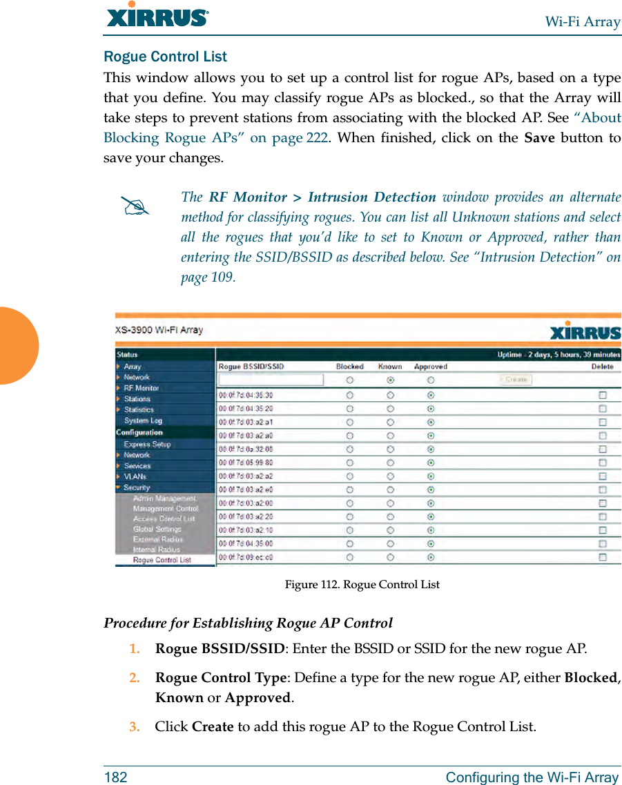 Wi-Fi Array182 Configuring the Wi-Fi ArrayRogue Control ListThis window allows you to set up a control list for rogue APs, based on a type that you define. You may classify rogue APs as blocked., so that the Array will take steps to prevent stations from associating with the blocked AP. See “About Blocking Rogue APs” on page 222. When finished, click on the Save button to save your changes. Figure 112. Rogue Control ListProcedure for Establishing Rogue AP Control1. Rogue BSSID/SSID: Enter the BSSID or SSID for the new rogue AP.2. Rogue Control Type: Define a type for the new rogue AP, either Blocked, Known or Approved.3. Click Create to add this rogue AP to the Rogue Control List.#The RF Monitor > Intrusion Detection window provides an alternate method for classifying rogues. You can list all Unknown stations and select all the rogues that you’d like to set to Known or Approved, rather than entering the SSID/BSSID as described below. See “Intrusion Detection” on page 109.