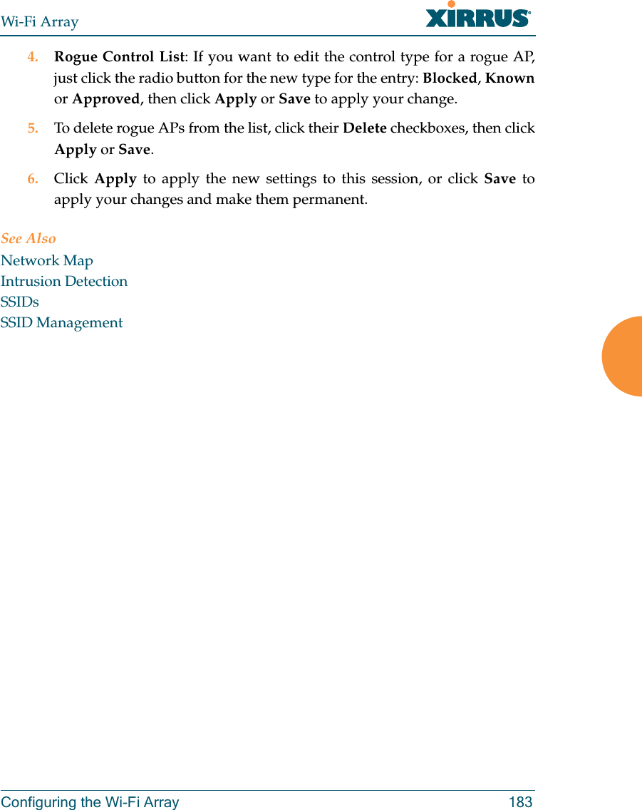 Wi-Fi ArrayConfiguring the Wi-Fi Array 1834. Rogue Control List: If you want to edit the control type for a rogue AP, just click the radio button for the new type for the entry: Blocked, Knownor Approved, then click Apply or Save to apply your change.5. To delete rogue APs from the list, click their Delete checkboxes, then click Apply or Save.6. Click Apply to apply the new settings to this session, or click Save to apply your changes and make them permanent.See AlsoNetwork MapIntrusion DetectionSSIDsSSID Management