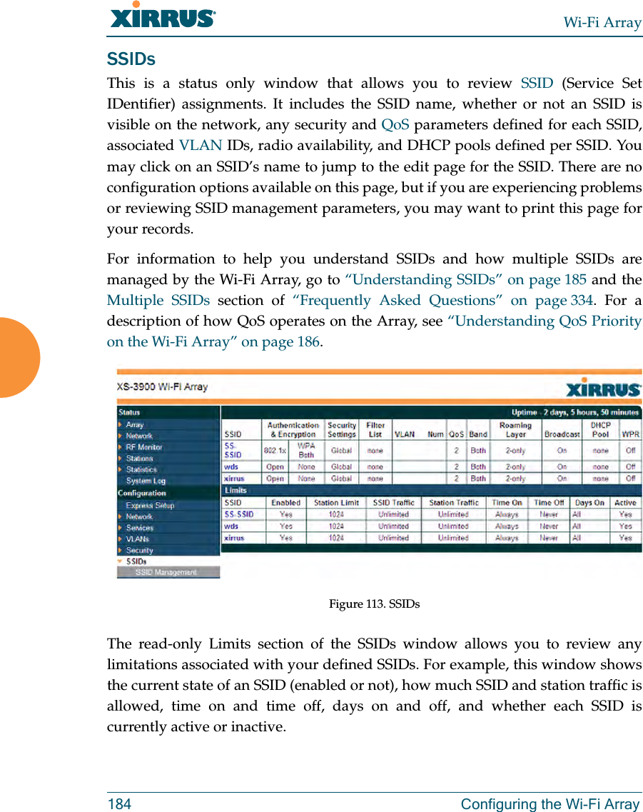 Wi-Fi Array184 Configuring the Wi-Fi ArraySSIDsThis is a status only window that allows you to review SSID (Service Set IDentifier) assignments. It includes the SSID name, whether or not an SSID is visible on the network, any security and QoS parameters defined for each SSID, associated VLAN IDs, radio availability, and DHCP pools defined per SSID. You may click on an SSID’s name to jump to the edit page for the SSID. There are no configuration options available on this page, but if you are experiencing problems or reviewing SSID management parameters, you may want to print this page for your records.For information to help you understand SSIDs and how multiple SSIDs are managed by the Wi-Fi Array, go to “Understanding SSIDs” on page 185 and the Multiple SSIDs section of “Frequently Asked Questions” on page 334. For a description of how QoS operates on the Array, see “Understanding QoS Priority on the Wi-Fi Array” on page 186. Figure 113. SSIDs The read-only Limits section of the SSIDs window allows you to review any limitations associated with your defined SSIDs. For example, this window shows the current state of an SSID (enabled or not), how much SSID and station traffic is allowed, time on and time off, days on and off, and whether each SSID is currently active or inactive.