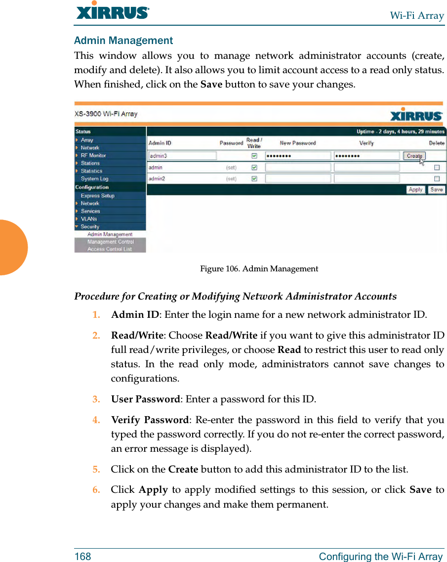 Wi-Fi Array168 Configuring the Wi-Fi ArrayAdmin ManagementThis window allows you to manage network administrator accounts (create, modify and delete). It also allows you to limit account access to a read only status. When finished, click on the Save button to save your changes.Figure 106. Admin Management Procedure for Creating or Modifying Network Administrator Accounts1. Admin ID: Enter the login name for a new network administrator ID.2. Read/Write: Choose Read/Write if you want to give this administrator ID full read/write privileges, or choose Read to restrict this user to read only status. In the read only mode, administrators cannot save changes to configurations.3. User Password: Enter a password for this ID.4. Verify Password: Re-enter the password in this field to verify that you typed the password correctly. If you do not re-enter the correct password, an error message is displayed).5. Click on the Create button to add this administrator ID to the list.6. Click Apply to apply modified settings to this session, or click Save to apply your changes and make them permanent.