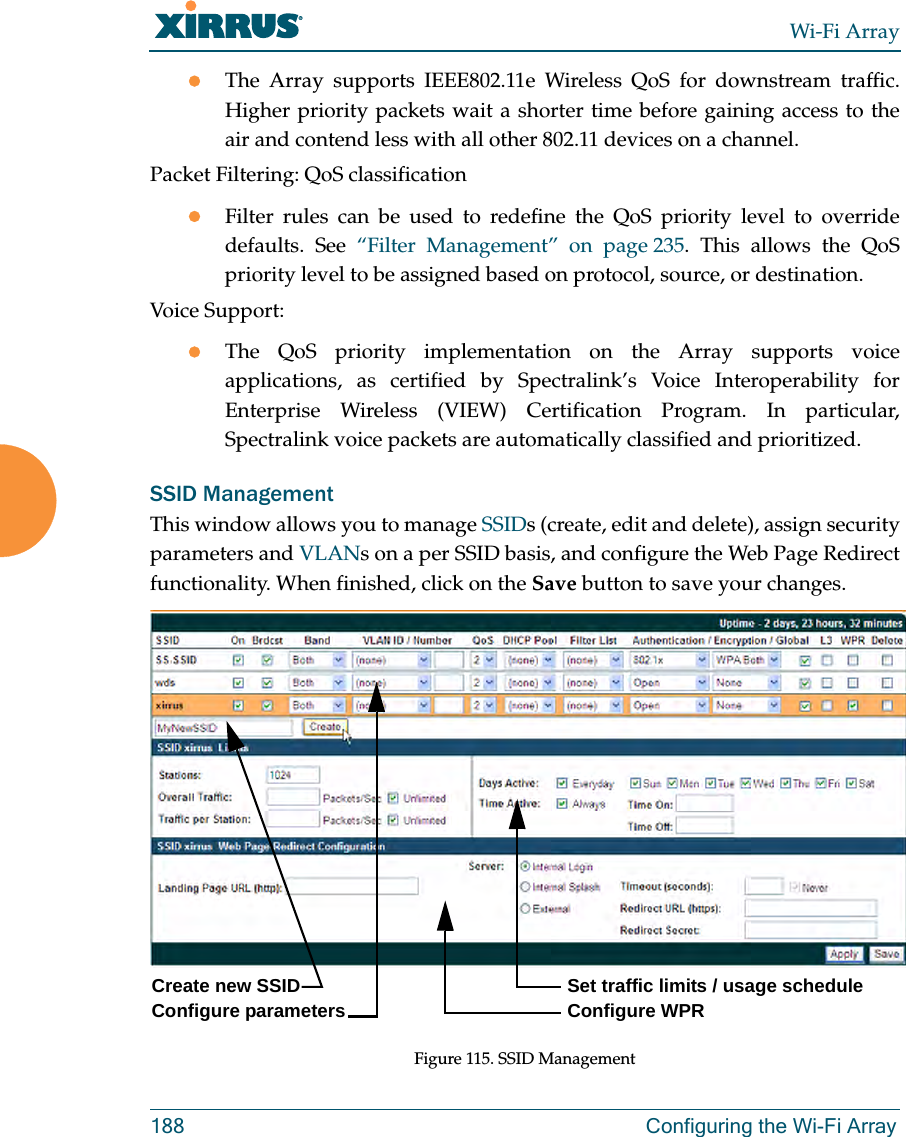 Wi-Fi Array188 Configuring the Wi-Fi ArrayzThe Array supports IEEE802.11e Wireless QoS for downstream traffic. Higher priority packets wait a shorter time before gaining access to the air and contend less with all other 802.11 devices on a channel. Packet Filtering: QoS classification zFilter rules can be used to redefine the QoS priority level to override defaults. See “Filter Management” on page 235. This allows the QoS priority level to be assigned based on protocol, source, or destination. Voice Support:zThe QoS priority implementation on the Array supports voice applications, as certified by Spectralink’s Voice Interoperability for Enterprise Wireless (VIEW) Certification Program. In particular, Spectralink voice packets are automatically classified and prioritized. SSID ManagementThis window allows you to manage SSIDs (create, edit and delete), assign security parameters and VLANs on a per SSID basis, and configure the Web Page Redirect functionality. When finished, click on the Save button to save your changes.Figure 115. SSID Management Create new SSID Configure parametersSet traffic limits / usage schedule Configure WPR