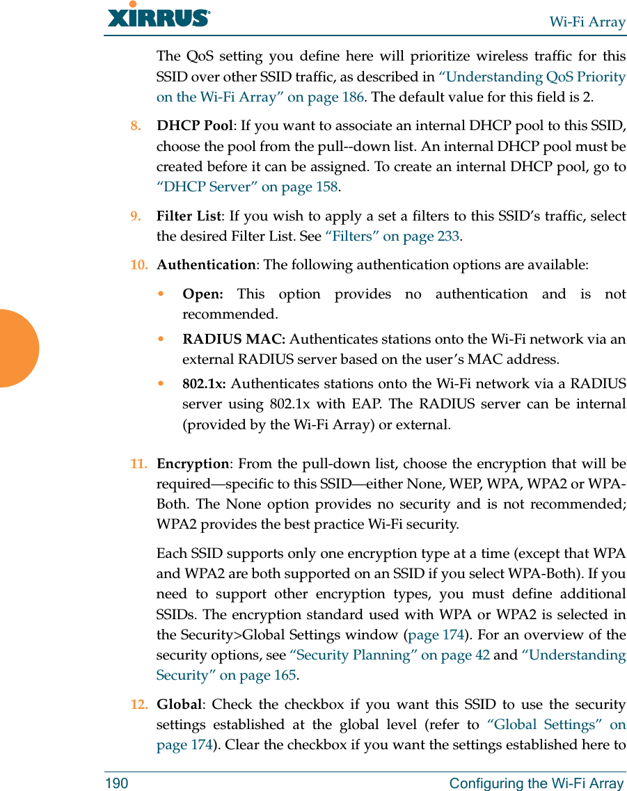 Wi-Fi Array190 Configuring the Wi-Fi ArrayThe QoS setting you define here will prioritize wireless traffic for this SSID over other SSID traffic, as described in “Understanding QoS Priority on the Wi-Fi Array” on page 186. The default value for this field is 2. 8. DHCP Pool: If you want to associate an internal DHCP pool to this SSID, choose the pool from the pull--down list. An internal DHCP pool must be created before it can be assigned. To create an internal DHCP pool, go to “DHCP Server” on page 158.9. Filter List: If you wish to apply a set a filters to this SSID’s traffic, select the desired Filter List. See “Filters” on page 233. 10. Authentication: The following authentication options are available: •Open: This option provides no authentication and is not recommended. •RADIUS MAC: Authenticates stations onto the Wi-Fi network via an external RADIUS server based on the user’s MAC address. •802.1x: Authenticates stations onto the Wi-Fi network via a RADIUS server using 802.1x with EAP. The RADIUS server can be internal (provided by the Wi-Fi Array) or external. 11. Encryption: From the pull-down list, choose the encryption that will be required—specific to this SSID—either None, WEP, WPA, WPA2 or WPA-Both. The None option provides no security and is not recommended; WPA2 provides the best practice Wi-Fi security. Each SSID supports only one encryption type at a time (except that WPA and WPA2 are both supported on an SSID if you select WPA-Both). If you need to support other encryption types, you must define additional SSIDs. The encryption standard used with WPA or WPA2 is selected in the Security>Global Settings window (page 174). For an overview of the security options, see “Security Planning” on page 42 and “Understanding Security” on page 165. 12. Global: Check the checkbox if you want this SSID to use the security settings established at the global level (refer to “Global Settings” on page 174). Clear the checkbox if you want the settings established here to