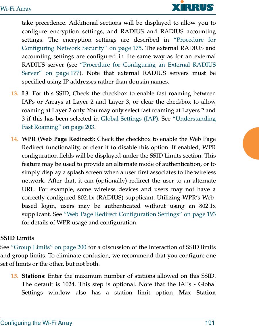 Wi-Fi ArrayConfiguring the Wi-Fi Array 191take precedence. Additional sections will be displayed to allow you to configure encryption settings, and RADIUS and RADIUS accounting settings. The encryption settings are described in “Procedure for Configuring Network Security” on page 175. The external RADIUS and accounting settings are configured in the same way as for an external RADIUS server (see “Procedure for Configuring an External RADIUS Server” on page 177). Note that external RADIUS servers must be specified using IP addresses rather than domain names. 13. L3: For this SSID, Check the checkbox to enable fast roaming between IAPs or Arrays at Layer 2 and Layer 3, or clear the checkbox to allow roaming at Layer 2 only. You may only select fast roaming at Layers 2 and 3 if this has been selected in Global Settings (IAP). See “Understanding Fast Roaming” on page 203. 14. WPR (Web Page Redirect): Check the checkbox to enable the Web Page Redirect functionality, or clear it to disable this option. If enabled, WPR configuration fields will be displayed under the SSID Limits section. This feature may be used to provide an alternate mode of authentication, or to simply display a splash screen when a user first associates to the wireless network. After that, it can (optionally) redirect the user to an alternate URL. For example, some wireless devices and users may not have a correctly configured 802.1x (RADIUS) supplicant. Utilizing WPR’s Web-based login, users may be authenticated without using an 802.1x supplicant. See “Web Page Redirect Configuration Settings” on page 193for details of WPR usage and configuration. SSID LimitsSee “Group Limits” on page 200 for a discussion of the interaction of SSID limits and group limits. To eliminate confusion, we recommend that you configure one set of limits or the other, but not both. 15. Stations: Enter the maximum number of stations allowed on this SSID. The default is 1024. This step is optional. Note that the IAPs - Global Settings window also has a station limit option—Max Station