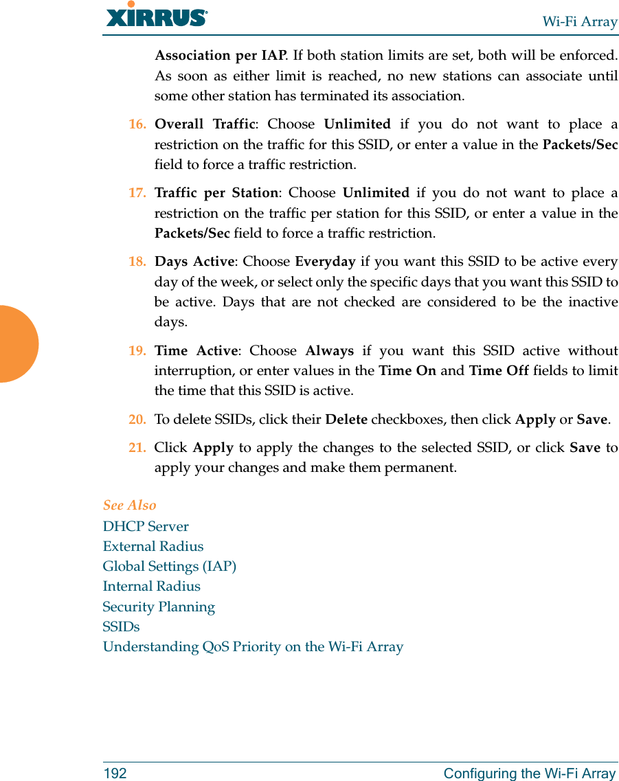 Wi-Fi Array192 Configuring the Wi-Fi ArrayAssociation per IAP. If both station limits are set, both will be enforced. As soon as either limit is reached, no new stations can associate until some other station has terminated its association. 16. Overall Traffic: Choose Unlimited if you do not want to place a restriction on the traffic for this SSID, or enter a value in the Packets/Secfield to force a traffic restriction.17. Traffic per Station: Choose Unlimited if you do not want to place a restriction on the traffic per station for this SSID, or enter a value in the Packets/Sec field to force a traffic restriction.18. Days Active: Choose Everyday if you want this SSID to be active every day of the week, or select only the specific days that you want this SSID to be active. Days that are not checked are considered to be the inactive days.19. Time Active: Choose Always if you want this SSID active without interruption, or enter values in the Time On and Time Off fields to limit the time that this SSID is active. 20. To delete SSIDs, click their Delete checkboxes, then click Apply or Save.21. Click Apply to apply the changes to the selected SSID, or click Save to apply your changes and make them permanent. See AlsoDHCP ServerExternal RadiusGlobal Settings (IAP)Internal RadiusSecurity PlanningSSIDsUnderstanding QoS Priority on the Wi-Fi Array