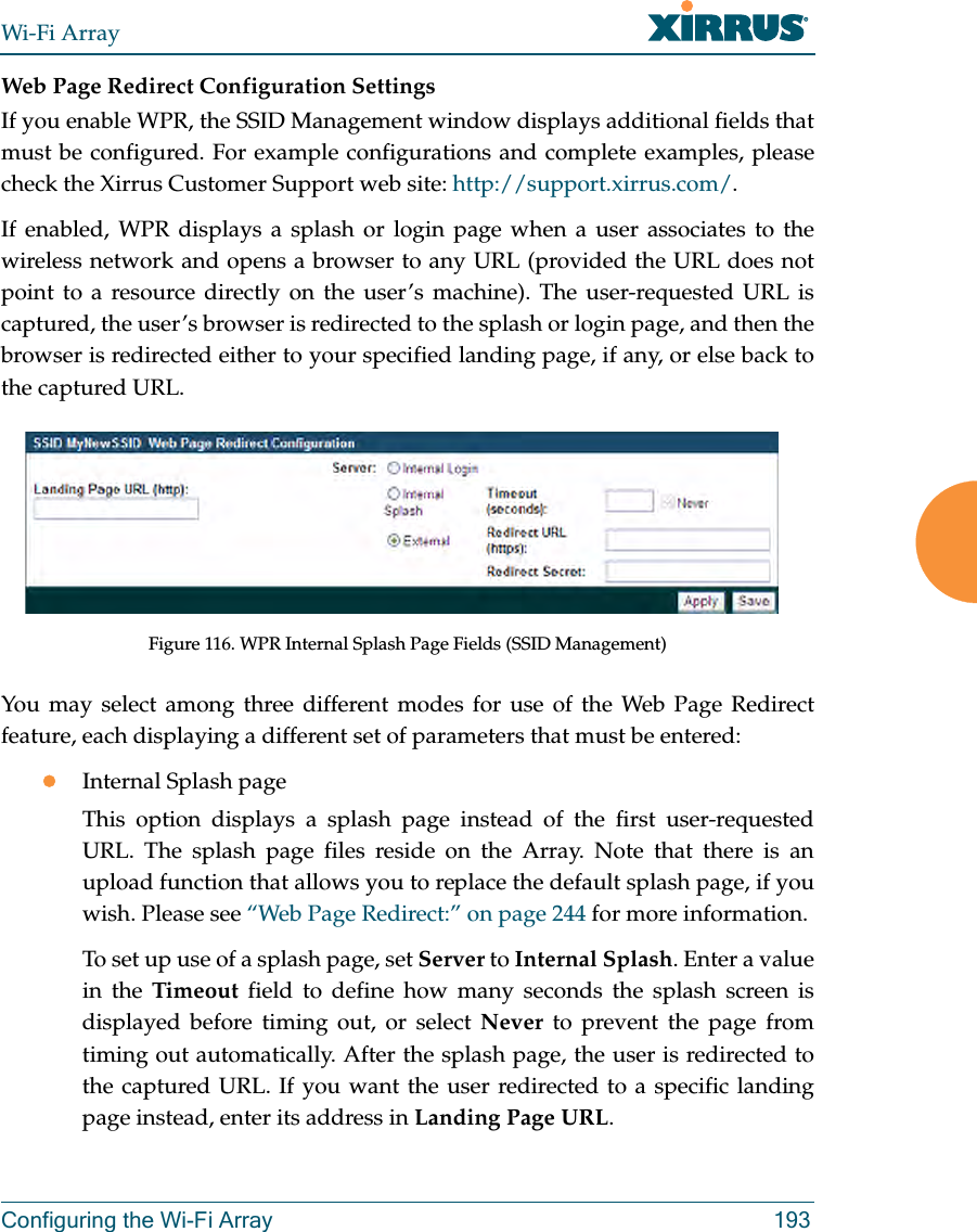 Wi-Fi ArrayConfiguring the Wi-Fi Array 193Web Page Redirect Configuration Settings If you enable WPR, the SSID Management window displays additional fields that must be configured. For example configurations and complete examples, please check the Xirrus Customer Support web site: http://support.xirrus.com/.If enabled, WPR displays a splash or login page when a user associates to the wireless network and opens a browser to any URL (provided the URL does not point to a resource directly on the user’s machine). The user-requested URL is captured, the user’s browser is redirected to the splash or login page, and then the browser is redirected either to your specified landing page, if any, or else back to the captured URL.Figure 116. WPR Internal Splash Page Fields (SSID Management) You may select among three different modes for use of the Web Page Redirect feature, each displaying a different set of parameters that must be entered:zInternal Splash pageThis option displays a splash page instead of the first user-requested URL. The splash page files reside on the Array. Note that there is an upload function that allows you to replace the default splash page, if you wish. Please see “Web Page Redirect:” on page 244 for more information. To set up use of a splash page, set Server to Internal Splash. Enter a value in the Timeout field to define how many seconds the splash screen is displayed before timing out, or select Never to prevent the page from timing out automatically. After the splash page, the user is redirected to the captured URL. If you want the user redirected to a specific landing page instead, enter its address in Landing Page URL.