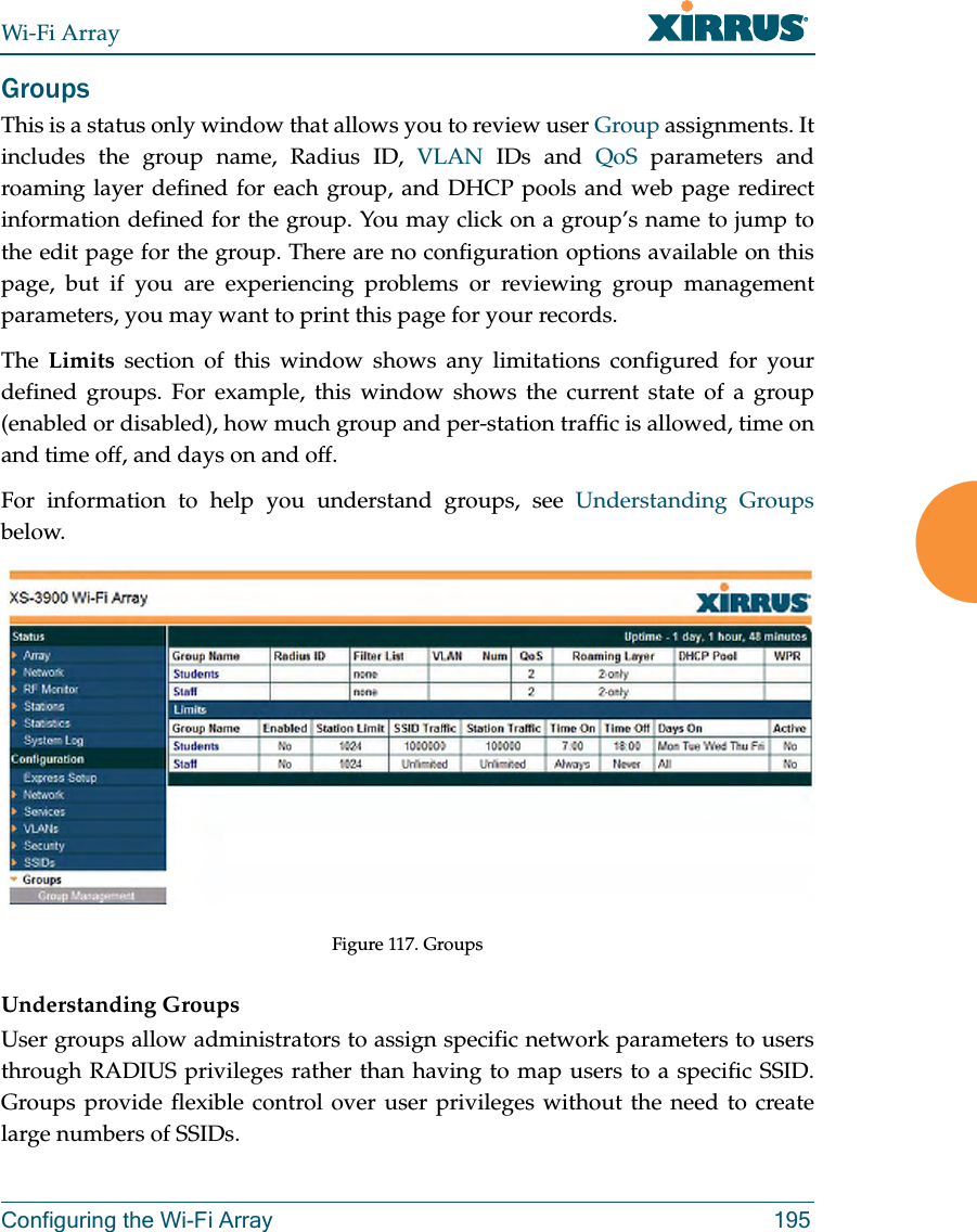 Wi-Fi ArrayConfiguring the Wi-Fi Array 195GroupsThis is a status only window that allows you to review user Group assignments. It includes the group name, Radius ID, VLAN IDs and QoS parameters and roaming layer defined for each group, and DHCP pools and web page redirect information defined for the group. You may click on a group’s name to jump to the edit page for the group. There are no configuration options available on this page, but if you are experiencing problems or reviewing group management parameters, you may want to print this page for your records.The Limits section of this window shows any limitations configured for your defined groups. For example, this window shows the current state of a group (enabled or disabled), how much group and per-station traffic is allowed, time on and time off, and days on and off.For information to help you understand groups, see Understanding Groupsbelow. Figure 117. GroupsUnderstanding GroupsUser groups allow administrators to assign specific network parameters to users through RADIUS privileges rather than having to map users to a specific SSID. Groups provide flexible control over user privileges without the need to create large numbers of SSIDs.
