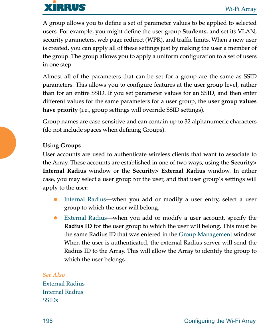 Wi-Fi Array196 Configuring the Wi-Fi ArrayA group allows you to define a set of parameter values to be applied to selected users. For example, you might define the user group Students, and set its VLAN, security parameters, web page redirect (WPR), and traffic limits. When a new user is created, you can apply all of these settings just by making the user a member of the group. The group allows you to apply a uniform configuration to a set of users in one step.Almost all of the parameters that can be set for a group are the same as SSID parameters. This allows you to configure features at the user group level, rather than for an entire SSID. If you set parameter values for an SSID, and then enter different values for the same parameters for a user group, the user group values have priority (i.e., group settings will override SSID settings). Group names are case-sensitive and can contain up to 32 alphanumeric characters (do not include spaces when defining Groups).Using GroupsUser accounts are used to authenticate wireless clients that want to associate to the Array. These accounts are established in one of two ways, using the Security> Internal Radius window or the Security> External Radius window. In either case, you may select a user group for the user, and that user group’s settings will apply to the user:zInternal Radius—when you add or modify a user entry, select a user group to which the user will belong.zExternal Radius—when you add or modify a user account, specify the Radius ID for the user group to which the user will belong. This must be the same Radius ID that was entered in the Group Management window. When the user is authenticated, the external Radius server will send the Radius ID to the Array. This will allow the Array to identify the group to which the user belongs. See Also External RadiusInternal RadiusSSIDs