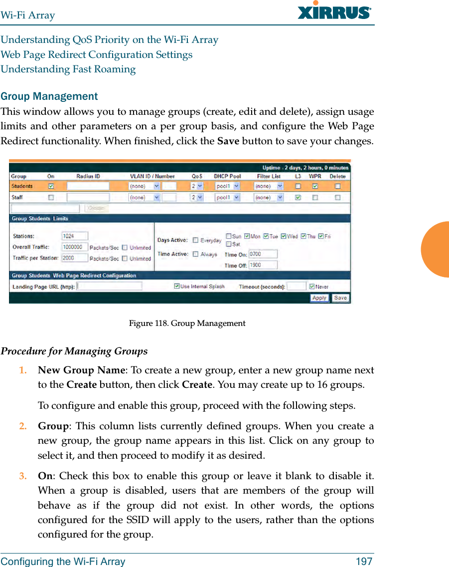 Wi-Fi ArrayConfiguring the Wi-Fi Array 197Understanding QoS Priority on the Wi-Fi ArrayWeb Page Redirect Configuration SettingsUnderstanding Fast RoamingGroup ManagementThis window allows you to manage groups (create, edit and delete), assign usage limits and other parameters on a per group basis, and configure the Web Page Redirect functionality. When finished, click the Save button to save your changes.Figure 118. Group Management Procedure for Managing Groups1. New Group Name: To create a new group, enter a new group name next to the Create button, then click Create. You may create up to 16 groups. To configure and enable this group, proceed with the following steps.2. Group: This column lists currently defined groups. When you create a new group, the group name appears in this list. Click on any group to select it, and then proceed to modify it as desired. 3. On: Check this box to enable this group or leave it blank to disable it. When a group is disabled, users that are members of the group will behave as if the group did not exist. In other words, the options configured for the SSID will apply to the users, rather than the options configured for the group.