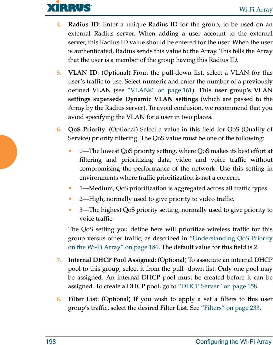 Wi-Fi Array198 Configuring the Wi-Fi Array4. Radius ID: Enter a unique Radius ID for the group, to be used on an external Radius server. When adding a user account to the external server, this Radius ID value should be entered for the user. When the user is authenticated, Radius sends this value to the Array. This tells the Array that the user is a member of the group having this Radius ID. 5. VLAN ID: (Optional) From the pull-down list, select a VLAN for this user’s traffic to use. Select numeric and enter the number of a previously defined VLAN (see “VLANs” on page 161). This user group’s VLAN settings supersede Dynamic VLAN settings (which are passed to the Array by the Radius server). To avoid confusion, we recommend that you avoid specifying the VLAN for a user in two places. 6. QoS Priority: (Optional) Select a value in this field for QoS (Quality of Service) priority filtering. The QoS value must be one of the following: •0—The lowest QoS priority setting, where QoS makes its best effort at filtering and prioritizing data, video and voice traffic without compromising the performance of the network. Use this setting in environments where traffic prioritization is not a concern.•1—Medium; QoS prioritization is aggregated across all traffic types.•2—High, normally used to give priority to video traffic.•3—The highest QoS priority setting, normally used to give priority to voice traffic.The QoS setting you define here will prioritize wireless traffic for this group versus other traffic, as described in “Understanding QoS Priority on the Wi-Fi Array” on page 186. The default value for this field is 2. 7. Internal DHCP Pool Assigned: (Optional) To associate an internal DHCP pool to this group, select it from the pull--down list. Only one pool may be assigned. An internal DHCP pool must be created before it can be assigned. To create a DHCP pool, go to “DHCP Server” on page 158.8. Filter List: (Optional) If you wish to apply a set a filters to this user group’s traffic, select the desired Filter List. See “Filters” on page 233.