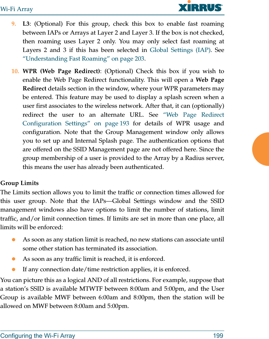 Wi-Fi ArrayConfiguring the Wi-Fi Array 1999. L3: (Optional) For this group, check this box to enable fast roaming between IAPs or Arrays at Layer 2 and Layer 3. If the box is not checked, then roaming uses Layer 2 only. You may only select fast roaming at Layers 2 and 3 if this has been selected in Global Settings (IAP). See “Understanding Fast Roaming” on page 203. 10. WPR (Web Page Redirect): (Optional) Check this box if you wish to enable the Web Page Redirect functionality. This will open a Web Page Redirect details section in the window, where your WPR parameters may be entered. This feature may be used to display a splash screen when a user first associates to the wireless network. After that, it can (optionally) redirect the user to an alternate URL. See “Web Page Redirect Configuration Settings” on page 193 for details of WPR usage and configuration. Note that the Group Management window only allows you to set up and Internal Splash page. The authentication options that are offered on the SSID Management page are not offered here. Since the group membership of a user is provided to the Array by a Radius server, this means the user has already been authenticated. Group LimitsThe Limits section allows you to limit the traffic or connection times allowed for this user group. Note that the IAPs—Global Settings window and the SSID management windows also have options to limit the number of stations, limit traffic, and/or limit connection times. If limits are set in more than one place, all limits will be enforced:zAs soon as any station limit is reached, no new stations can associate until some other station has terminated its association. zAs soon as any traffic limit is reached, it is enforced. zIf any connection date/time restriction applies, it is enforced. You can picture this as a logical AND of all restrictions. For example, suppose that a station’s SSID is available MTWTF between 8:00am and 5:00pm, and the User Group is available MWF between 6:00am and 8:00pm, then the station will be allowed on MWF between 8:00am and 5:00pm.