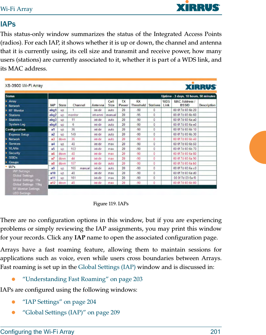Wi-Fi ArrayConfiguring the Wi-Fi Array 201IAPsThis status-only window summarizes the status of the Integrated Access Points(radios). For each IAP, it shows whether it is up or down, the channel and antenna that it is currently using, its cell size and transmit and receive power, how many users (stations) are currently associated to it, whether it is part of a WDS link, and its MAC address. Figure 119. IAPsThere are no configuration options in this window, but if you are experiencing problems or simply reviewing the IAP assignments, you may print this window for your records. Click any IAP name to open the associated configuration page.Arrays have a fast roaming feature, allowing them to maintain sessions for applications such as voice, even while users cross boundaries between Arrays. Fast roaming is set up in the Global Settings (IAP) window and is discussed in:z“Understanding Fast Roaming” on page 203IAPs are configured using the following windows:z“IAP Settings” on page 204z“Global Settings (IAP)” on page 209