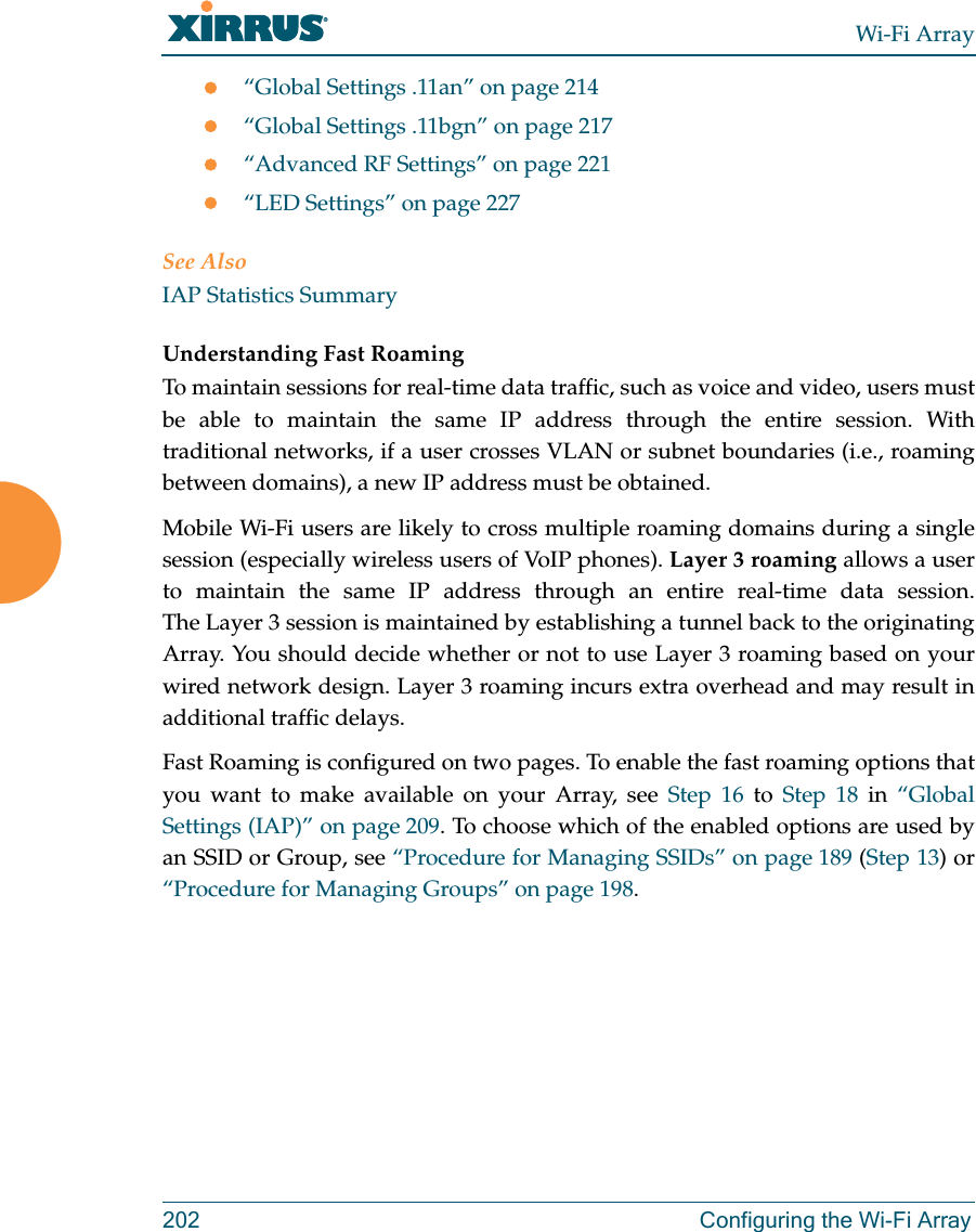 Wi-Fi Array202 Configuring the Wi-Fi Arrayz“Global Settings .11an” on page 214z“Global Settings .11bgn” on page 217z“Advanced RF Settings” on page 221z“LED Settings” on page 227See AlsoIAP Statistics SummaryUnderstanding Fast Roaming To maintain sessions for real-time data traffic, such as voice and video, users must be able to maintain the same IP address through the entire session. With traditional networks, if a user crosses VLAN or subnet boundaries (i.e., roaming between domains), a new IP address must be obtained.Mobile Wi-Fi users are likely to cross multiple roaming domains during a single session (especially wireless users of VoIP phones). Layer 3 roaming allows a user to maintain the same IP address through an entire real-time data session. The Layer 3 session is maintained by establishing a tunnel back to the originating Array. You should decide whether or not to use Layer 3 roaming based on your wired network design. Layer 3 roaming incurs extra overhead and may result in additional traffic delays. Fast Roaming is configured on two pages. To enable the fast roaming options that you want to make available on your Array, see Step 16 to Step 18 in “Global Settings (IAP)” on page 209. To choose which of the enabled options are used by an SSID or Group, see “Procedure for Managing SSIDs” on page 189 (Step 13) or “Procedure for Managing Groups” on page 198.