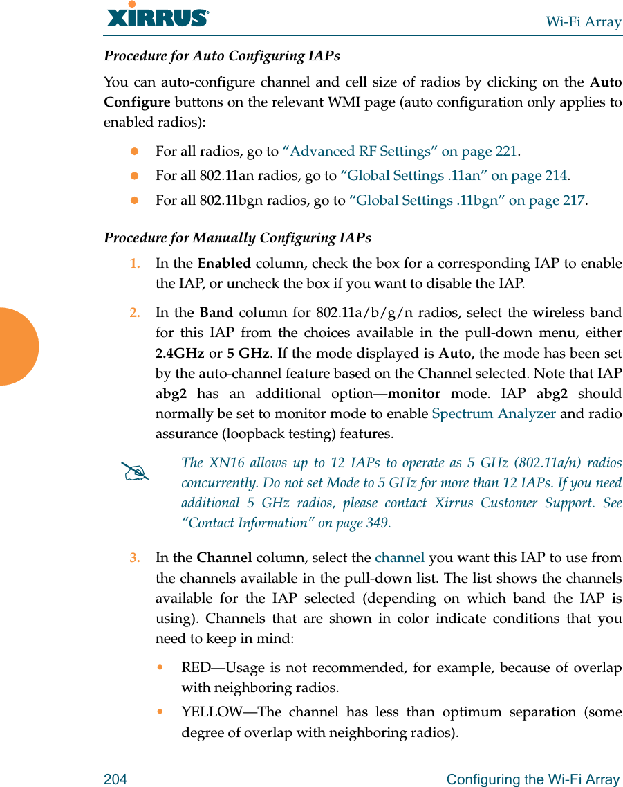 Wi-Fi Array204 Configuring the Wi-Fi ArrayProcedure for Auto Configuring IAPs You can auto-configure channel and cell size of radios by clicking on the Auto Configure buttons on the relevant WMI page (auto configuration only applies to enabled radios):zFor all radios, go to “Advanced RF Settings” on page 221.zFor all 802.11an radios, go to “Global Settings .11an” on page 214.zFor all 802.11bgn radios, go to “Global Settings .11bgn” on page 217.Procedure for Manually Configuring IAPs1. In the Enabled column, check the box for a corresponding IAP to enable the IAP, or uncheck the box if you want to disable the IAP.2. In the Band column for 802.11a/b/g/n radios, select the wireless band for this IAP from the choices available in the pull-down menu, either 2.4GHz or 5 GHz. If the mode displayed is Auto, the mode has been set by the auto-channel feature based on the Channel selected. Note that IAP abg2 has an additional option—monitor mode. IAP abg2 should normally be set to monitor mode to enable Spectrum Analyzer and radio assurance (loopback testing) features. 3. In the Channel column, select the channel you want this IAP to use from the channels available in the pull-down list. The list shows the channels available for the IAP selected (depending on which band the IAP is using). Channels that are shown in color indicate conditions that you need to keep in mind:•RED—Usage is not recommended, for example, because of overlap with neighboring radios. •YELLOW—The channel has less than optimum separation (some degree of overlap with neighboring radios). #The XN16 allows up to 12 IAPs to operate as 5 GHz (802.11a/n) radios concurrently. Do not set Mode to 5 GHz for more than 12 IAPs. If you need additional 5 GHz radios, please contact Xirrus Customer Support. See “Contact Information” on page 349.