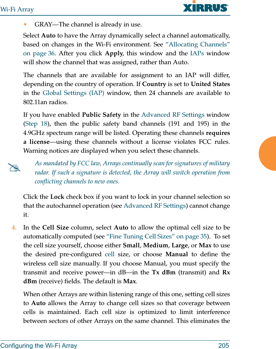 Wi-Fi ArrayConfiguring the Wi-Fi Array 205•GRAY—The channel is already in use. Select Auto to have the Array dynamically select a channel automatically, based on changes in the Wi-Fi environment. See “Allocating Channels” on page 36. After you click Apply, this window and the IAPs window will show the channel that was assigned, rather than Auto. The channels that are available for assignment to an IAP will differ, depending on the country of operation. If Country is set to United Statesin the Global Settings (IAP) window, then 24 channels are available to 802.11an radios. If you have enabled Public Safety in the Advanced RF Settings window (Step 18), then the public safety band channels (191 and 195) in the 4.9GHz spectrum range will be listed. Operating these channels requires a license—using these channels without a license violates FCC rules. Warning notices are displayed when you select these channels. Click the Lock check box if you want to lock in your channel selection so that the autochannel operation (see Advanced RF Settings) cannot change it. 4. In the Cell Size column, select Auto to allow the optimal cell size to be automatically computed (see “Fine Tuning Cell Sizes” on page 35). To set the cell size yourself, choose either Small, Medium, Large, or Max to use the desired pre-configured cell size, or choose Manual to define the wireless cell size manually. If you choose Manual, you must specify the transmit and receive power—in dB—in the Tx dBm (transmit) and Rx dBm (receive) fields. The default is Max. When other Arrays are within listening range of this one, setting cell sizes to Auto allows the Array to change cell sizes so that coverage between cells is maintained. Each cell size is optimized to limit interference between sectors of other Arrays on the same channel. This eliminates the #As mandated by FCC law, Arrays continually scan for signatures of military radar. If such a signature is detected, the Array will switch operation from conflicting channels to new ones.