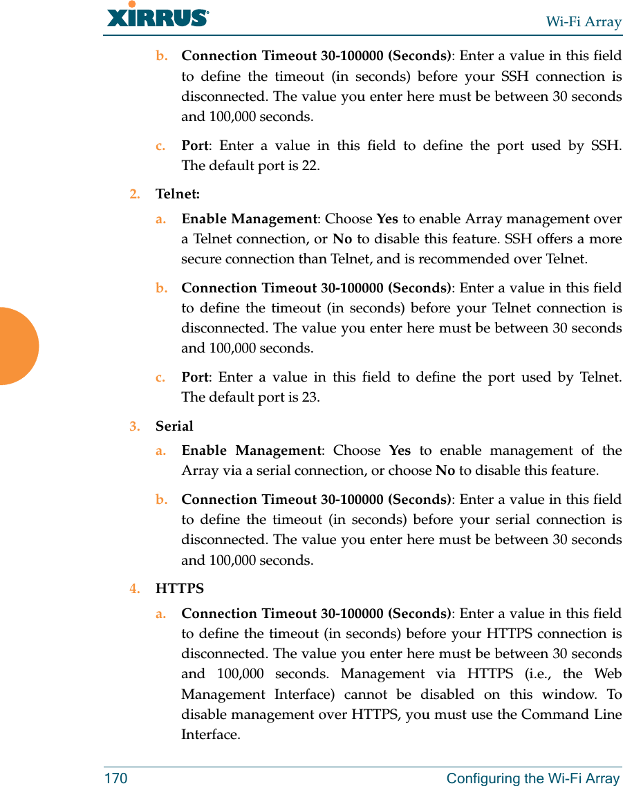 Wi-Fi Array170 Configuring the Wi-Fi Arrayb. Connection Timeout 30-100000 (Seconds): Enter a value in this field to define the timeout (in seconds) before your SSH connection is disconnected. The value you enter here must be between 30 seconds and 100,000 seconds.c. Port: Enter a value in this field to define the port used by SSH. The default port is 22.2. Telnet:a. Enable Management: Choose Yes to enable Array management over a Telnet connection, or No to disable this feature. SSH offers a more secure connection than Telnet, and is recommended over Telnet. b. Connection Timeout 30-100000 (Seconds): Enter a value in this field to define the timeout (in seconds) before your Telnet connection is disconnected. The value you enter here must be between 30 seconds and 100,000 seconds.c. Port: Enter a value in this field to define the port used by Telnet. The default port is 23.3. Seriala. Enable Management: Choose Yes to enable management of the Array via a serial connection, or choose No to disable this feature.b. Connection Timeout 30-100000 (Seconds): Enter a value in this field to define the timeout (in seconds) before your serial connection is disconnected. The value you enter here must be between 30 seconds and 100,000 seconds.4. HTTPSa. Connection Timeout 30-100000 (Seconds): Enter a value in this field to define the timeout (in seconds) before your HTTPS connection is disconnected. The value you enter here must be between 30 seconds and 100,000 seconds. Management via HTTPS (i.e., the Web Management Interface) cannot be disabled on this window. To disable management over HTTPS, you must use the Command Line Interface.