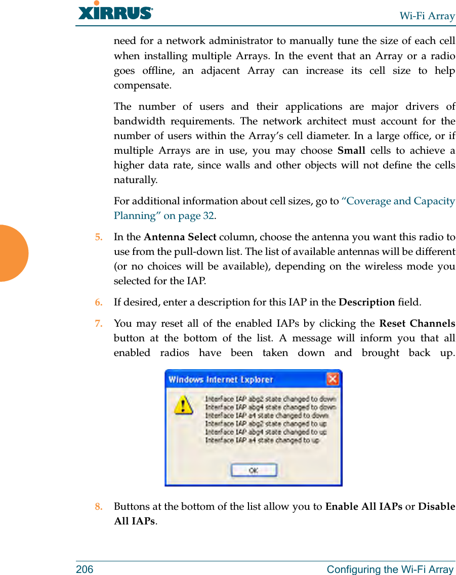 Wi-Fi Array206 Configuring the Wi-Fi Arrayneed for a network administrator to manually tune the size of each cell when installing multiple Arrays. In the event that an Array or a radio goes offline, an adjacent Array can increase its cell size to help compensate. The number of users and their applications are major drivers of bandwidth requirements. The network architect must account for the number of users within the Array’s cell diameter. In a large office, or if multiple Arrays are in use, you may choose Small cells to achieve a higher data rate, since walls and other objects will not define the cells naturally. For additional information about cell sizes, go to “Coverage and Capacity Planning” on page 32.5. In the Antenna Select column, choose the antenna you want this radio to use from the pull-down list. The list of available antennas will be different (or no choices will be available), depending on the wireless mode you selected for the IAP.6. If desired, enter a description for this IAP in the Description field. 7. You may reset all of the enabled IAPs by clicking the Reset Channelsbutton at the bottom of the list. A message will inform you that all enabled radios have been taken down and brought back up. 8. Buttons at the bottom of the list allow you to Enable All IAPs or Disable All IAPs.