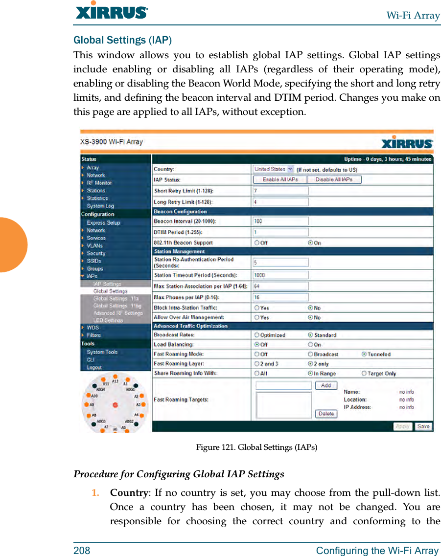 Wi-Fi Array208 Configuring the Wi-Fi ArrayGlobal Settings (IAP) This window allows you to establish global IAP settings. Global IAP settings include enabling or disabling all IAPs (regardless of their operating mode), enabling or disabling the Beacon World Mode, specifying the short and long retry limits, and defining the beacon interval and DTIM period. Changes you make on this page are applied to all IAPs, without exception. Figure 121. Global Settings (IAPs)Procedure for Configuring Global IAP Settings1. Country: If no country is set, you may choose from the pull-down list. Once a country has been chosen, it may not be changed. You are responsible for choosing the correct country and conforming to the