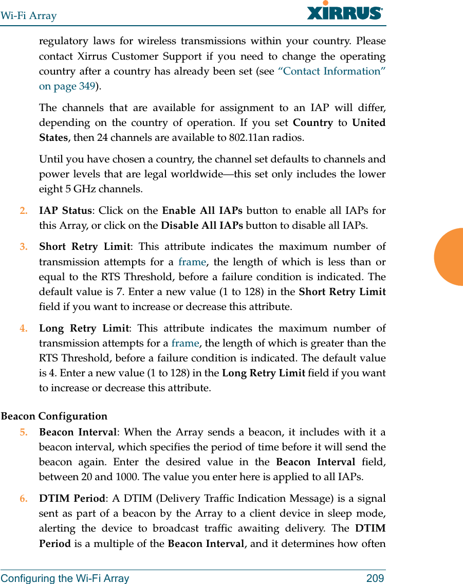 Wi-Fi ArrayConfiguring the Wi-Fi Array 209regulatory laws for wireless transmissions within your country. Please contact Xirrus Customer Support if you need to change the operating country after a country has already been set (see “Contact Information” on page 349). The channels that are available for assignment to an IAP will differ, depending on the country of operation. If you set Country to United States, then 24 channels are available to 802.11an radios. Until you have chosen a country, the channel set defaults to channels and power levels that are legal worldwide—this set only includes the lower eight 5 GHz channels. 2. IAP Status: Click on the Enable All IAPs button to enable all IAPs for this Array, or click on the Disable All IAPs button to disable all IAPs.3. Short Retry Limit: This attribute indicates the maximum number of transmission attempts for a frame, the length of which is less than or equal to the RTS Threshold, before a failure condition is indicated. The default value is 7. Enter a new value (1 to 128) in the Short Retry Limitfield if you want to increase or decrease this attribute.4. Long Retry Limit: This attribute indicates the maximum number of transmission attempts for a frame, the length of which is greater than the RTS Threshold, before a failure condition is indicated. The default value is 4. Enter a new value (1 to 128) in the Long Retry Limit field if you want to increase or decrease this attribute.Beacon Configuration5. Beacon Interval: When the Array sends a beacon, it includes with it a beacon interval, which specifies the period of time before it will send the beacon again. Enter the desired value in the Beacon Interval field, between 20 and 1000. The value you enter here is applied to all IAPs.6. DTIM Period: A DTIM (Delivery Traffic Indication Message) is a signal sent as part of a beacon by the Array to a client device in sleep mode, alerting the device to broadcast traffic awaiting delivery. The DTIM Period is a multiple of the Beacon Interval, and it determines how often
