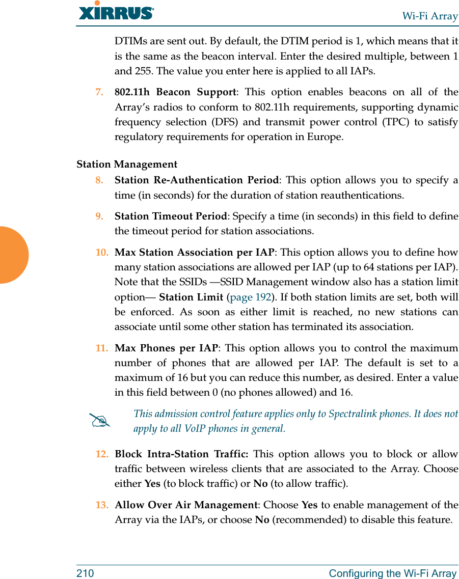 Wi-Fi Array210 Configuring the Wi-Fi ArrayDTIMs are sent out. By default, the DTIM period is 1, which means that it is the same as the beacon interval. Enter the desired multiple, between 1 and 255. The value you enter here is applied to all IAPs.7. 802.11h Beacon Support: This option enables beacons on all of the Array’s radios to conform to 802.11h requirements, supporting dynamic frequency selection (DFS) and transmit power control (TPC) to satisfy regulatory requirements for operation in Europe. Station Management8. Station Re-Authentication Period: This option allows you to specify a time (in seconds) for the duration of station reauthentications.9. Station Timeout Period: Specify a time (in seconds) in this field to define the timeout period for station associations.10. Max Station Association per IAP: This option allows you to define how many station associations are allowed per IAP (up to 64 stations per IAP).Note that the SSIDs —SSID Management window also has a station limit option— Station Limit (page 192). If both station limits are set, both will be enforced. As soon as either limit is reached, no new stations can associate until some other station has terminated its association. 11. Max Phones per IAP: This option allows you to control the maximum number of phones that are allowed per IAP. The default is set to a maximum of 16 but you can reduce this number, as desired. Enter a value in this field between 0 (no phones allowed) and 16.12. Block Intra-Station Traffic: This option allows you to block or allow traffic between wireless clients that are associated to the Array. Choose either Yes (to block traffic) or No (to allow traffic).13. Allow Over Air Management: Choose Yes to enable management of the Array via the IAPs, or choose No (recommended) to disable this feature. #This admission control feature applies only to Spectralink phones. It does not apply to all VoIP phones in general.