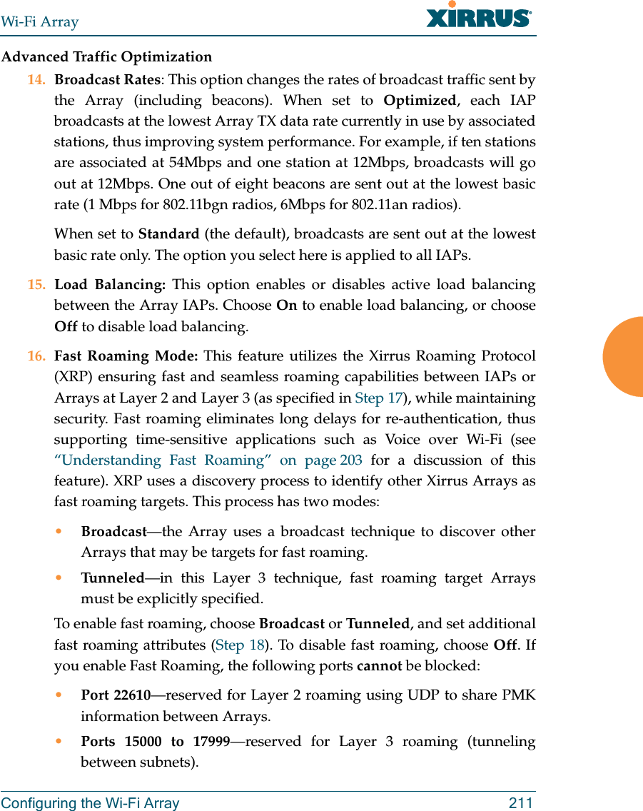Wi-Fi ArrayConfiguring the Wi-Fi Array 211Advanced Traffic Optimization14. Broadcast Rates: This option changes the rates of broadcast traffic sent by the Array (including beacons). When set to Optimized, each IAP broadcasts at the lowest Array TX data rate currently in use by associated stations, thus improving system performance. For example, if ten stations are associated at 54Mbps and one station at 12Mbps, broadcasts will go out at 12Mbps. One out of eight beacons are sent out at the lowest basic rate (1 Mbps for 802.11bgn radios, 6Mbps for 802.11an radios). When set to Standard (the default), broadcasts are sent out at the lowest basic rate only. The option you select here is applied to all IAPs.15. Load Balancing: This option enables or disables active load balancing between the Array IAPs. Choose On to enable load balancing, or choose Off to disable load balancing.16. Fast Roaming Mode: This feature utilizes the Xirrus Roaming Protocol (XRP) ensuring fast and seamless roaming capabilities between IAPs or Arrays at Layer 2 and Layer 3 (as specified in Step 17), while maintaining security. Fast roaming eliminates long delays for re-authentication, thus supporting time-sensitive applications such as Voice over Wi-Fi (see “Understanding Fast Roaming” on page 203 for a discussion of this feature). XRP uses a discovery process to identify other Xirrus Arrays as fast roaming targets. This process has two modes:•Broadcast—the Array uses a broadcast technique to discover other Arrays that may be targets for fast roaming. •Tunneled—in this Layer 3 technique, fast roaming target Arrays must be explicitly specified. To enable fast roaming, choose Broadcast or Tu n n e l ed , and set additional fast roaming attributes (Step 18). To disable fast roaming, choose Off. If you enable Fast Roaming, the following ports cannot be blocked:•Port 22610—reserved for Layer 2 roaming using UDP to share PMK information between Arrays.•Ports 15000 to 17999—reserved for Layer 3 roaming (tunneling between subnets).