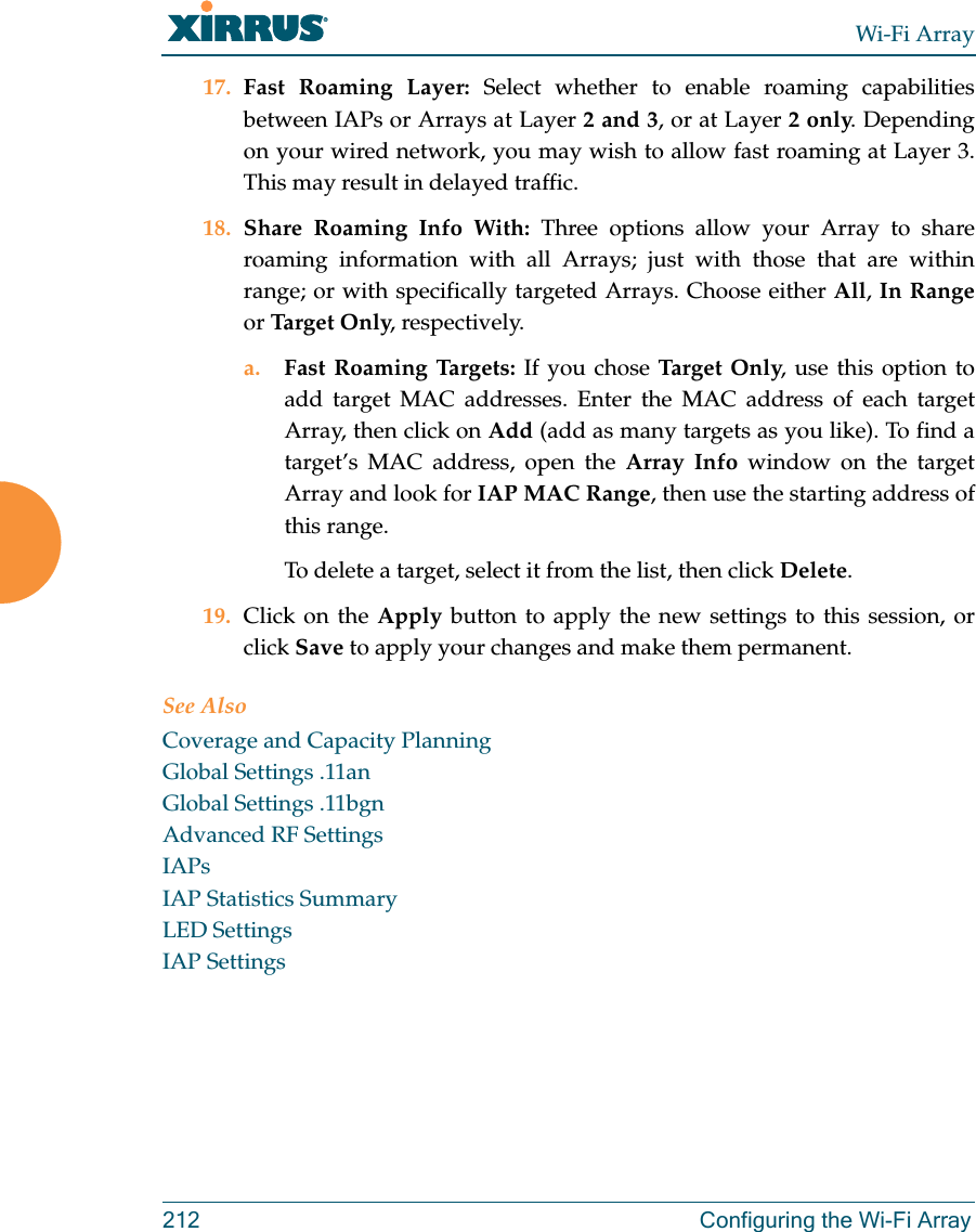 Wi-Fi Array212 Configuring the Wi-Fi Array17. Fast Roaming Layer: Select whether to enable roaming capabilities between IAPs or Arrays at Layer 2 and 3, or at Layer 2 only. Depending on your wired network, you may wish to allow fast roaming at Layer 3. This may result in delayed traffic. 18. Share Roaming Info With: Three options allow your Array to share roaming information with all Arrays; just with those that are within range; or with specifically targeted Arrays. Choose either All, In Rangeor Targe t O nly, respectively.a. Fast Roaming Targets: If you chose Target On ly, use this option to add target MAC addresses. Enter the MAC address of each target Array, then click on Add (add as many targets as you like). To find a target’s MAC address, open the Array Info window on the target Array and look for IAP MAC Range, then use the starting address of this range. To delete a target, select it from the list, then click Delete.19. Click on the Apply button to apply the new settings to this session, or click Save to apply your changes and make them permanent.See AlsoCoverage and Capacity PlanningGlobal Settings .11anGlobal Settings .11bgnAdvanced RF SettingsIAPsIAP Statistics SummaryLED SettingsIAP Settings