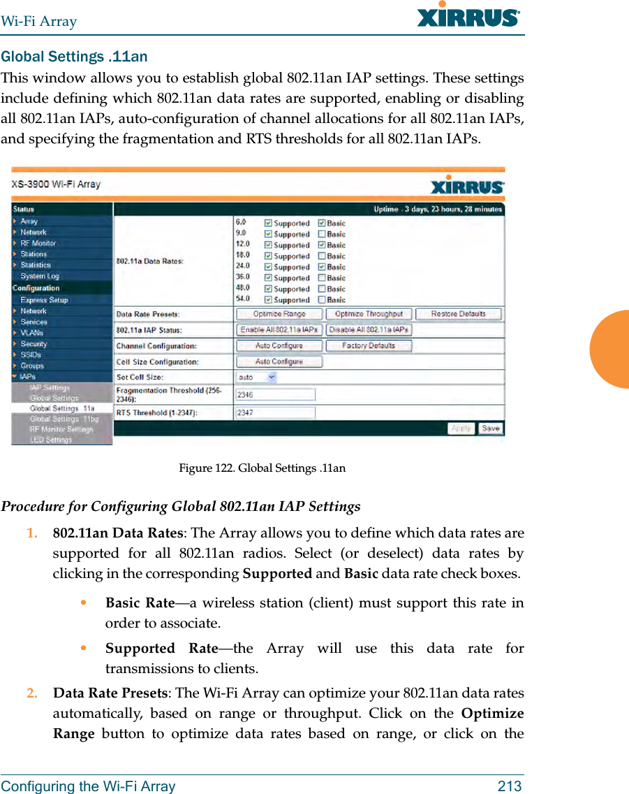 Wi-Fi ArrayConfiguring the Wi-Fi Array 213Global Settings .11anThis window allows you to establish global 802.11an IAP settings. These settings include defining which 802.11an data rates are supported, enabling or disabling all 802.11an IAPs, auto-configuration of channel allocations for all 802.11an IAPs, and specifying the fragmentation and RTS thresholds for all 802.11an IAPs.Figure 122. Global Settings .11anProcedure for Configuring Global 802.11an IAP Settings1. 802.11an Data Rates: The Array allows you to define which data rates are supported for all 802.11an radios. Select (or deselect) data rates by clicking in the corresponding Supported and Basic data rate check boxes. •Basic Rate—a wireless station (client) must support this rate in order to associate.•Supported Rate—the Array will use this data rate for transmissions to clients.2. Data Rate Presets: The Wi-Fi Array can optimize your 802.11an data rates automatically, based on range or throughput. Click on the Optimize Range button to optimize data rates based on range, or click on the