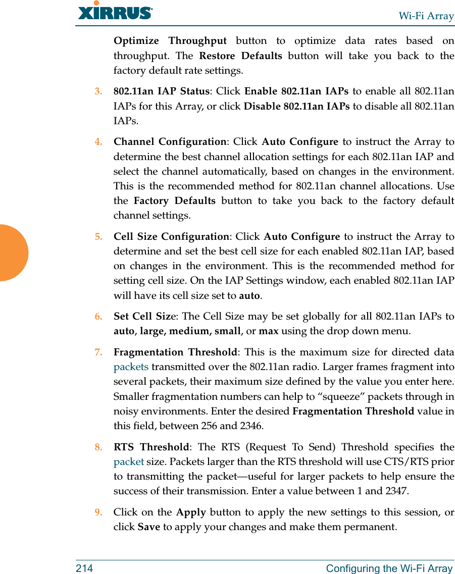 Wi-Fi Array214 Configuring the Wi-Fi ArrayOptimize Throughput button to optimize data rates based on throughput. The Restore Defaults button will take you back to the factory default rate settings.3. 802.11an IAP Status: Click Enable 802.11an IAPs to enable all 802.11anIAPs for this Array, or click Disable 802.11an IAPs to disable all 802.11anIAPs.4. Channel Configuration: Click Auto Configure to instruct the Array to determine the best channel allocation settings for each 802.11an IAP and select the channel automatically, based on changes in the environment. This is the recommended method for 802.11an channel allocations. Use the Factory Defaults button to take you back to the factory default channel settings.5. Cell Size Configuration: Click Auto Configure to instruct the Array to determine and set the best cell size for each enabled 802.11an IAP, based on changes in the environment. This is the recommended method for setting cell size. On the IAP Settings window, each enabled 802.11an IAP will have its cell size set to auto. 6. Set Cell Size: The Cell Size may be set globally for all 802.11an IAPs to auto, large, medium, small, or max using the drop down menu. 7. Fragmentation Threshold: This is the maximum size for directed data packets transmitted over the 802.11an radio. Larger frames fragment into several packets, their maximum size defined by the value you enter here. Smaller fragmentation numbers can help to “squeeze” packets through in noisy environments. Enter the desired Fragmentation Threshold value in this field, between 256 and 2346.8. RTS Threshold: The RTS (Request To Send) Threshold specifies the packet size. Packets larger than the RTS threshold will use CTS/RTS prior to transmitting the packet—useful for larger packets to help ensure the success of their transmission. Enter a value between 1 and 2347.9. Click on the Apply button to apply the new settings to this session, or click Save to apply your changes and make them permanent.