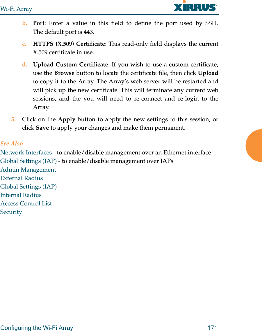 Wi-Fi ArrayConfiguring the Wi-Fi Array 171b. Port: Enter a value in this field to define the port used by SSH. The default port is 443.c. HTTPS (X.509) Certificate: This read-only field displays the current X.509 certificate in use.d. Upload Custom Certificate: If you wish to use a custom certificate, use the Browse button to locate the certificate file, then click Uploadto copy it to the Array. The Array’s web server will be restarted and will pick up the new certificate. This will terminate any current web sessions, and the you will need to re-connect and re-login to the Array. 5. Click on the Apply button to apply the new settings to this session, or click Save to apply your changes and make them permanent.See AlsoNetwork Interfaces - to enable/disable management over an Ethernet interfaceGlobal Settings (IAP) - to enable/disable management over IAPs Admin ManagementExternal RadiusGlobal Settings (IAP)Internal RadiusAccess Control ListSecurity