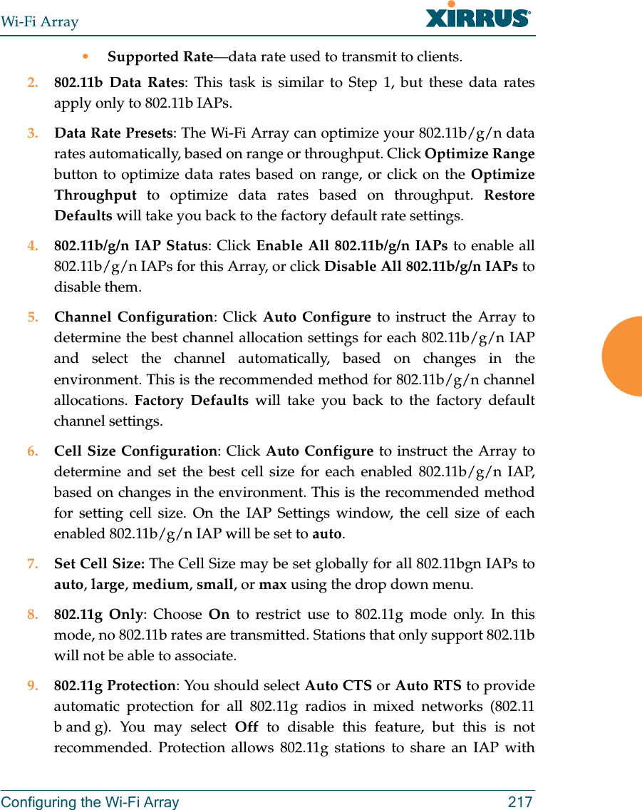 Wi-Fi ArrayConfiguring the Wi-Fi Array 217•Supported Rate—data rate used to transmit to clients.2. 802.11b Data Rates: This task is similar to Step 1, but these data rates apply only to 802.11b IAPs.3. Data Rate Presets: The Wi-Fi Array can optimize your 802.11b/g/n data rates automatically, based on range or throughput. Click Optimize Rangebutton to optimize data rates based on range, or click on the Optimize Throughput to optimize data rates based on throughput. Restore Defaults will take you back to the factory default rate settings.4. 802.11b/g/n IAP Status: Click Enable All 802.11b/g/n IAPs to enable all 802.11b/g/n IAPs for this Array, or click Disable All 802.11b/g/n IAPs to disable them. 5. Channel Configuration: Click Auto Configure to instruct the Array to determine the best channel allocation settings for each 802.11b/g/n IAP and select the channel automatically, based on changes in the environment. This is the recommended method for 802.11b/g/n channel allocations. Factory Defaults will take you back to the factory default channel settings. 6. Cell Size Configuration: Click Auto Configure to instruct the Array to determine and set the best cell size for each enabled 802.11b/g/n IAP, based on changes in the environment. This is the recommended method for setting cell size. On the IAP Settings window, the cell size of each enabled 802.11b/g/n IAP will be set to auto. 7. Set Cell Size: The Cell Size may be set globally for all 802.11bgn IAPs to auto, large, medium, small, or max using the drop down menu.8. 802.11g Only: Choose On to restrict use to 802.11g mode only. In this mode, no 802.11b rates are transmitted. Stations that only support 802.11b will not be able to associate.9. 802.11g Protection: You should select Auto CTS or Auto RTS to provide automatic protection for all 802.11g radios in mixed networks (802.11 b and g). You may select Off to disable this feature, but this is not recommended. Protection allows 802.11g stations to share an IAP with