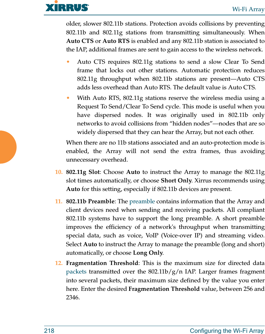 Wi-Fi Array218 Configuring the Wi-Fi Arrayolder, slower 802.11b stations. Protection avoids collisions by preventing 802.11b and 802.11g stations from transmitting simultaneously. When Auto CTS or Auto RTS is enabled and any 802.11b station is associated to the IAP, additional frames are sent to gain access to the wireless network. •Auto CTS requires 802.11g stations to send a slow Clear To Send frame that locks out other stations. Automatic protection reduces 802.11g throughput when 802.11b stations are present—Auto CTS adds less overhead than Auto RTS. The default value is Auto CTS. •With Auto RTS, 802.11g stations reserve the wireless media using a Request To Send/Clear To Send cycle. This mode is useful when you have dispersed nodes. It was originally used in 802.11b only networks to avoid collisions from “hidden nodes”—nodes that are so widely dispersed that they can hear the Array, but not each other. When there are no 11b stations associated and an auto-protection mode is enabled, the Array will not send the extra frames, thus avoiding unnecessary overhead. 10. 802.11g Slot: Choose Auto to instruct the Array to manage the 802.11g slot times automatically, or choose Short Only. Xirrus recommends using Auto for this setting, especially if 802.11b devices are present.11. 802.11b Preamble: The preamble contains information that the Array and client devices need when sending and receiving packets. All compliant 802.11b systems have to support the long preamble. A short preamble improves the efficiency of a network's throughput when transmitting special data, such as voice, VoIP (Voice-over IP) and streaming video. Select Auto to instruct the Array to manage the preamble (long and short) automatically, or choose Long Only.12. Fragmentation Threshold: This is the maximum size for directed data packets transmitted over the 802.11b/g/n IAP. Larger frames fragment into several packets, their maximum size defined by the value you enter here. Enter the desired Fragmentation Threshold value, between 256 and 2346.