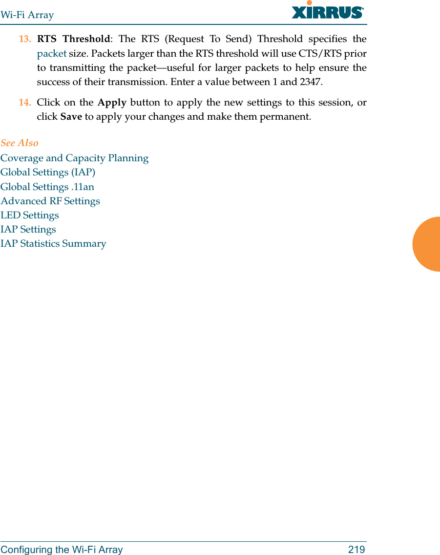 Wi-Fi ArrayConfiguring the Wi-Fi Array 21913. RTS Threshold: The RTS (Request To Send) Threshold specifies the packet size. Packets larger than the RTS threshold will use CTS/RTS prior to transmitting the packet—useful for larger packets to help ensure the success of their transmission. Enter a value between 1 and 2347.14. Click on the Apply button to apply the new settings to this session, or click Save to apply your changes and make them permanent.See AlsoCoverage and Capacity PlanningGlobal Settings (IAP)Global Settings .11anAdvanced RF SettingsLED SettingsIAP SettingsIAP Statistics Summary