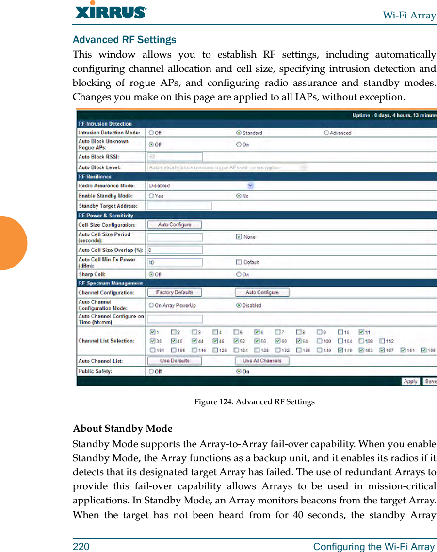 Wi-Fi Array220 Configuring the Wi-Fi ArrayAdvanced RF SettingsThis window allows you to establish RF settings, including automatically configuring channel allocation and cell size, specifying intrusion detection and blocking of rogue APs, and configuring radio assurance and standby modes. Changes you make on this page are applied to all IAPs, without exception. Figure 124. Advanced RF Settings About Standby ModeStandby Mode supports the Array-to-Array fail-over capability. When you enable Standby Mode, the Array functions as a backup unit, and it enables its radios if it detects that its designated target Array has failed. The use of redundant Arrays to provide this fail-over capability allows Arrays to be used in mission-critical applications. In Standby Mode, an Array monitors beacons from the target Array. When the target has not been heard from for 40 seconds, the standby Array