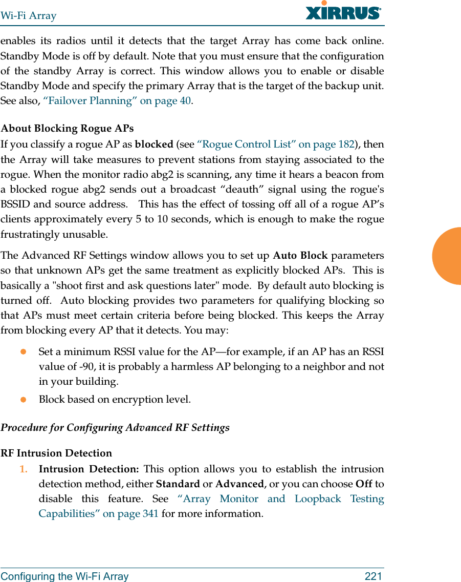 Wi-Fi ArrayConfiguring the Wi-Fi Array 221enables its radios until it detects that the target Array has come back online. Standby Mode is off by default. Note that you must ensure that the configuration of the standby Array is correct. This window allows you to enable or disable Standby Mode and specify the primary Array that is the target of the backup unit. See also, “Failover Planning” on page 40. About Blocking Rogue APsIf you classify a rogue AP as blocked (see “Rogue Control List” on page 182), then the Array will take measures to prevent stations from staying associated to the rogue. When the monitor radio abg2 is scanning, any time it hears a beacon from a blocked rogue abg2 sends out a broadcast “deauth” signal using the rogue's BSSID and source address. This has the effect of tossing off all of a rogue AP’s clients approximately every 5 to 10 seconds, which is enough to make the rogue frustratingly unusable.The Advanced RF Settings window allows you to set up Auto Block parameters so that unknown APs get the same treatment as explicitly blocked APs. This is basically a "shoot first and ask questions later" mode. By default auto blocking is turned off. Auto blocking provides two parameters for qualifying blocking so that APs must meet certain criteria before being blocked. This keeps the Array from blocking every AP that it detects. You may:zSet a minimum RSSI value for the AP—for example, if an AP has an RSSI value of -90, it is probably a harmless AP belonging to a neighbor and not in your building.zBlock based on encryption level.Procedure for Configuring Advanced RF SettingsRF Intrusion Detection1. Intrusion Detection: This option allows you to establish the intrusion detection method, either Standard or Advanced, or you can choose Off to disable this feature. See “Array Monitor and Loopback Testing Capabilities” on page 341 for more information.