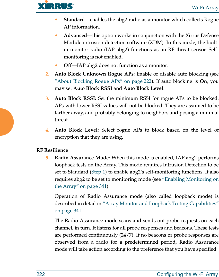 Wi-Fi Array222 Configuring the Wi-Fi Array•Standard—enables the abg2 radio as a monitor which collects Rogue AP information. •Advanced—this option works in conjunction with the Xirrus Defense Module intrusion detection software (XDM). In this mode, the built-in monitor radio (IAP abg2) functions as an RF threat sensor. Self-monitoring is not enabled.•Off—IAP abg2 does not function as a monitor. 2. Auto Block Unknown Rogue APs: Enable or disable auto blocking (see “About Blocking Rogue APs” on page 222). If auto blocking is On, you may set Auto Block RSSI and Auto Block Level. 3. Auto Block RSSI: Set the minimum RSSI for rogue APs to be blocked. APs with lower RSSI values will not be blocked. They are assumed to be farther away, and probably belonging to neighbors and posing a minimal threat. 4. Auto Block Level: Select rogue APs to block based on the level of encryption that they are using. RF Resilience5. Radio Assurance Mode: When this mode is enabled, IAP abg2 performs loopback tests on the Array. This mode requires Intrusion Detection to be set to Standard (Step 1) to enable abg2’s self-monitoring functions. It also requires abg2 to be set to monitoring mode (see “Enabling Monitoring on the Array” on page 341). Operation of Radio Assurance mode (also called loopback mode) is described in detail in “Array Monitor and Loopback Testing Capabilities” on page 341. The Radio Assurance mode scans and sends out probe requests on each channel, in turn. It listens for all probe responses and beacons. These tests are performed continuously (24/7). If no beacons or probe responses are observed from a radio for a predetermined period, Radio Assurance mode will take action according to the preference that you have specified: