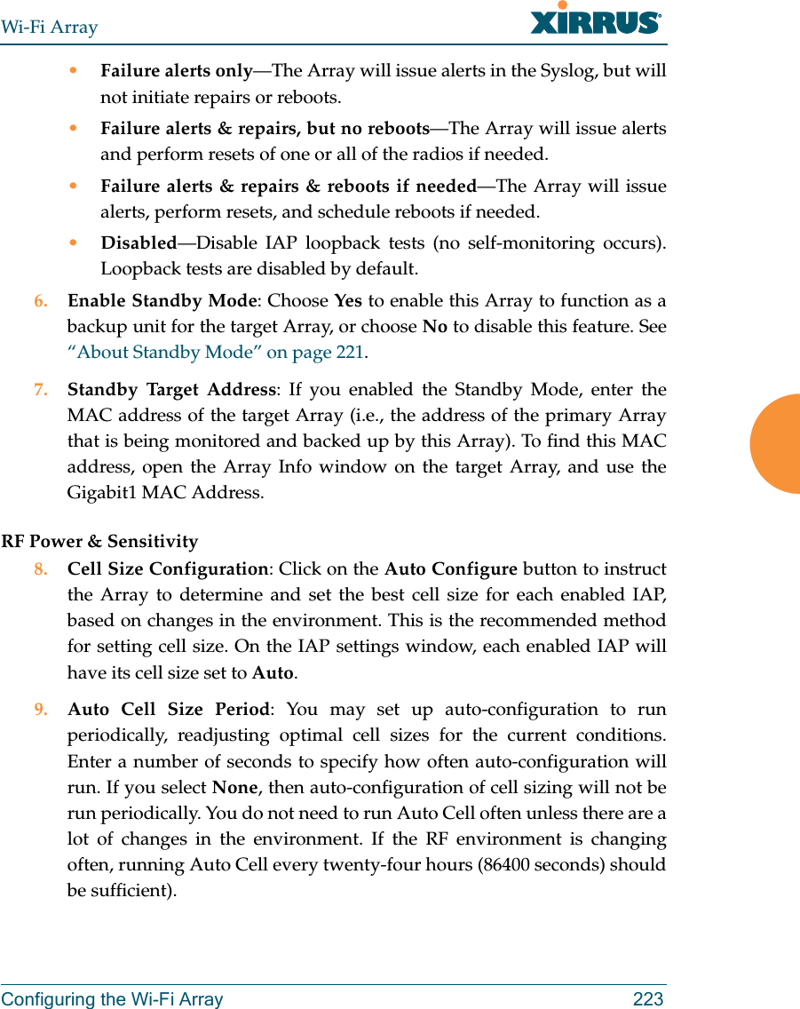 Wi-Fi ArrayConfiguring the Wi-Fi Array 223•Failure alerts only—The Array will issue alerts in the Syslog, but will not initiate repairs or reboots.•Failure alerts & repairs, but no reboots—The Array will issue alerts and perform resets of one or all of the radios if needed. •Failure alerts & repairs & reboots if needed—The Array will issue alerts, perform resets, and schedule reboots if needed. •Disabled—Disable IAP loopback tests (no self-monitoring occurs). Loopback tests are disabled by default.6. Enable Standby Mode: Choose Yes to enable this Array to function as a backup unit for the target Array, or choose No to disable this feature. See “About Standby Mode” on page 221. 7. Standby Target Address: If you enabled the Standby Mode, enter the MAC address of the target Array (i.e., the address of the primary Array that is being monitored and backed up by this Array). To find this MAC address, open the Array Info window on the target Array, and use the Gigabit1 MAC Address.RF Power & Sensitivity8. Cell Size Configuration: Click on the Auto Configure button to instruct the Array to determine and set the best cell size for each enabled IAP, based on changes in the environment. This is the recommended method for setting cell size. On the IAP settings window, each enabled IAP will have its cell size set to Auto. 9. Auto Cell Size Period: You may set up auto-configuration to run periodically, readjusting optimal cell sizes for the current conditions. Enter a number of seconds to specify how often auto-configuration will run. If you select None, then auto-configuration of cell sizing will not be run periodically. You do not need to run Auto Cell often unless there are a lot of changes in the environment. If the RF environment is changing often, running Auto Cell every twenty-four hours (86400 seconds) should be sufficient).