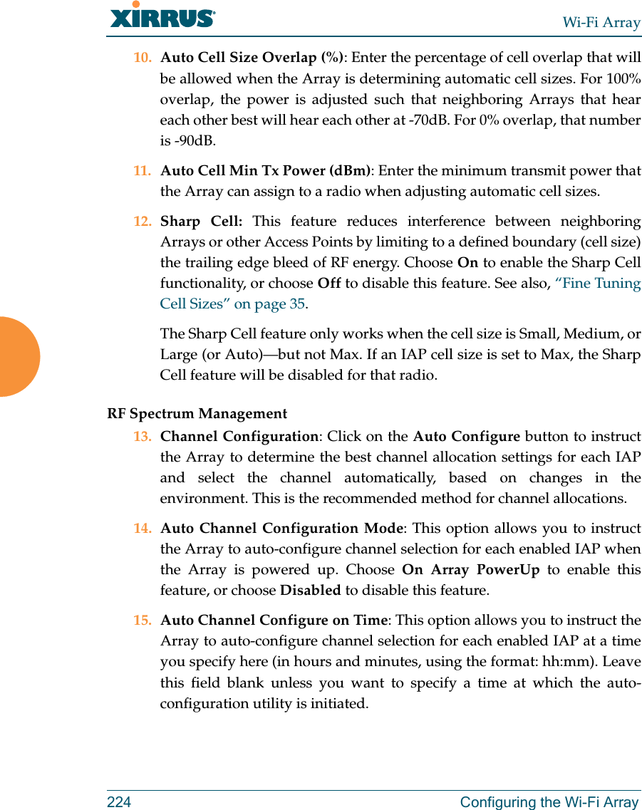 Wi-Fi Array224 Configuring the Wi-Fi Array10. Auto Cell Size Overlap (%): Enter the percentage of cell overlap that will be allowed when the Array is determining automatic cell sizes. For 100% overlap, the power is adjusted such that neighboring Arrays that hear each other best will hear each other at -70dB. For 0% overlap, that number is -90dB. 11. Auto Cell Min Tx Power (dBm): Enter the minimum transmit power that the Array can assign to a radio when adjusting automatic cell sizes. 12. Sharp Cell: This feature reduces interference between neighboring Arrays or other Access Points by limiting to a defined boundary (cell size) the trailing edge bleed of RF energy. Choose On to enable the Sharp Cell functionality, or choose Off to disable this feature. See also, “Fine Tuning Cell Sizes” on page 35.The Sharp Cell feature only works when the cell size is Small, Medium, or Large (or Auto)—but not Max. If an IAP cell size is set to Max, the Sharp Cell feature will be disabled for that radio. RF Spectrum Management13. Channel Configuration: Click on the Auto Configure button to instruct the Array to determine the best channel allocation settings for each IAP and select the channel automatically, based on changes in the environment. This is the recommended method for channel allocations.14. Auto Channel Configuration Mode: This option allows you to instruct the Array to auto-configure channel selection for each enabled IAP when the Array is powered up. Choose On Array PowerUp to enable this feature, or choose Disabled to disable this feature.15. Auto Channel Configure on Time: This option allows you to instruct the Array to auto-configure channel selection for each enabled IAP at a time you specify here (in hours and minutes, using the format: hh:mm). Leave this field blank unless you want to specify a time at which the auto-configuration utility is initiated.