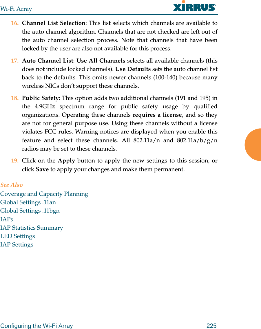 Wi-Fi ArrayConfiguring the Wi-Fi Array 22516. Channel List Selection: This list selects which channels are available to the auto channel algorithm. Channels that are not checked are left out of the auto channel selection process. Note that channels that have been locked by the user are also not available for this process.17. Auto Channel List: Use All Channels selects all available channels (this does not include locked channels). Use Defaults sets the auto channel list back to the defaults. This omits newer channels (100-140) because many wireless NICs don’t support these channels. 18. Public Safety: This option adds two additional channels (191 and 195) in the 4.9GHz spectrum range for public safety usage by qualified organizations. Operating these channels requires a license, and so they are not for general purpose use. Using these channels without a license violates FCC rules. Warning notices are displayed when you enable this feature and select these channels. All 802.11a/n and 802.11a/b/g/nradios may be set to these channels. 19. Click on the Apply button to apply the new settings to this session, or click Save to apply your changes and make them permanent.See AlsoCoverage and Capacity PlanningGlobal Settings .11anGlobal Settings .11bgnIAPsIAP Statistics SummaryLED SettingsIAP Settings