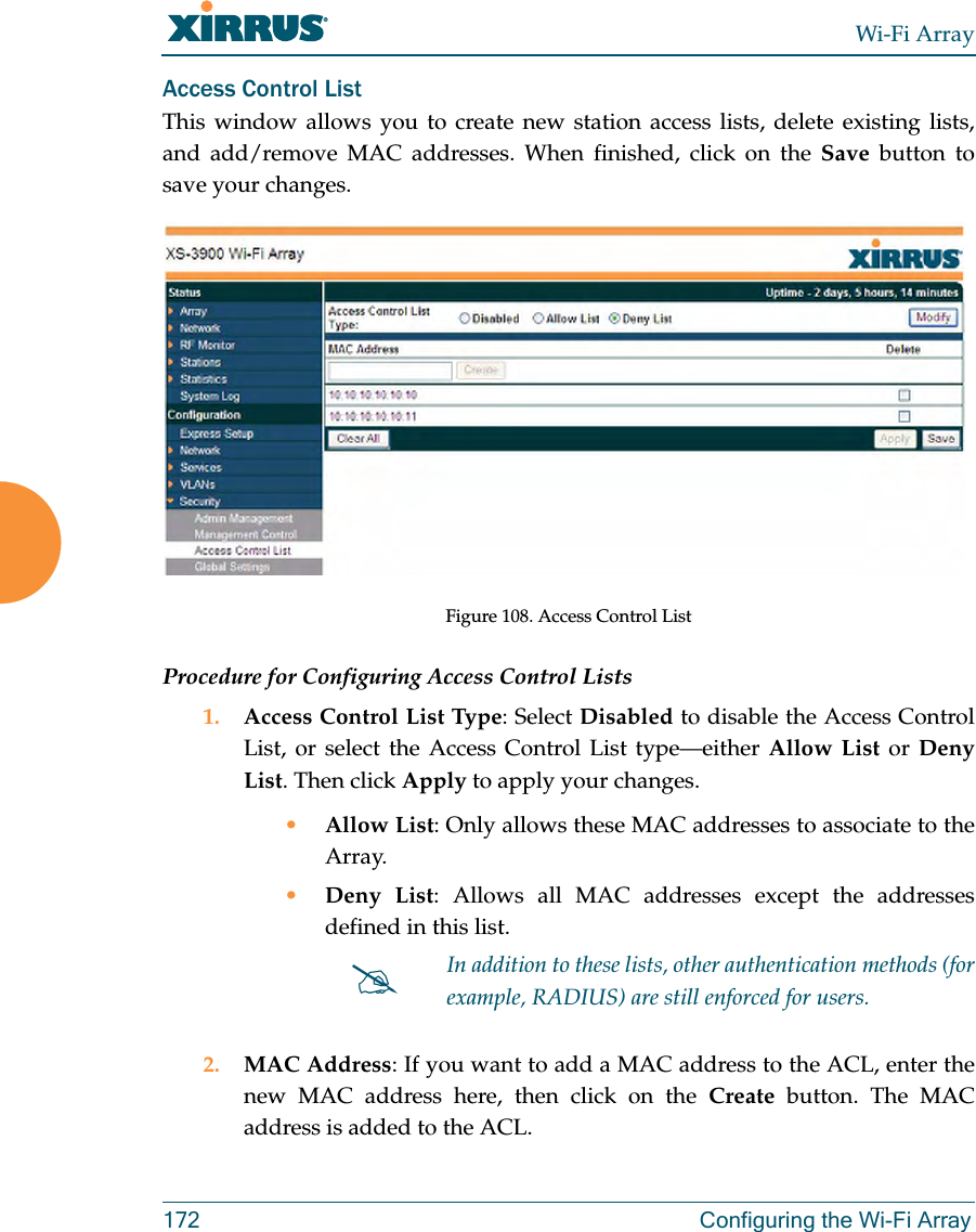 Wi-Fi Array172 Configuring the Wi-Fi ArrayAccess Control ListThis window allows you to create new station access lists, delete existing lists, and add/remove MAC addresses. When finished, click on the Save button to save your changes.Figure 108. Access Control ListProcedure for Configuring Access Control Lists1. Access Control List Type: Select Disabled to disable the Access Control List, or select the Access Control List type—either Allow List or Deny List. Then click Apply to apply your changes.•Allow List: Only allows these MAC addresses to associate to the Array.•Deny List: Allows all MAC addresses except the addresses defined in this list.2. MAC Address: If you want to add a MAC address to the ACL, enter the new MAC address here, then click on the Create button. The MAC address is added to the ACL.#In addition to these lists, other authentication methods (for example, RADIUS) are still enforced for users.