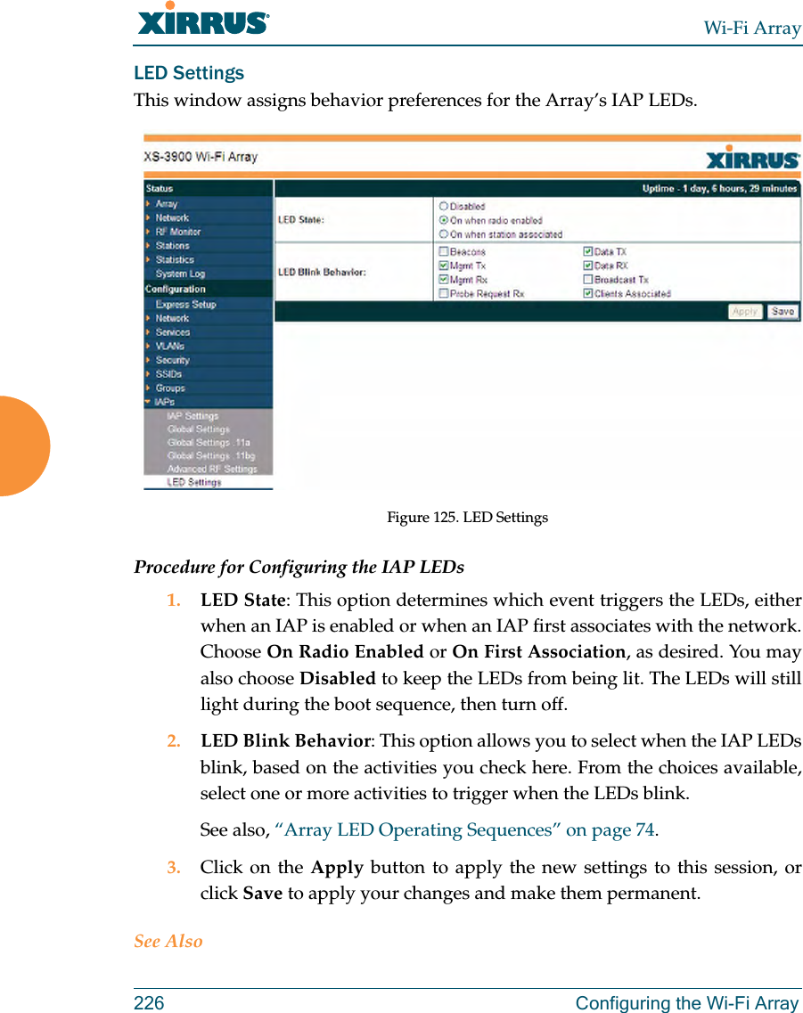 Wi-Fi Array226 Configuring the Wi-Fi ArrayLED SettingsThis window assigns behavior preferences for the Array’s IAP LEDs.Figure 125. LED SettingsProcedure for Configuring the IAP LEDs1. LED State: This option determines which event triggers the LEDs, either when an IAP is enabled or when an IAP first associates with the network. Choose On Radio Enabled or On First Association, as desired. You may also choose Disabled to keep the LEDs from being lit. The LEDs will still light during the boot sequence, then turn off. 2. LED Blink Behavior: This option allows you to select when the IAP LEDs blink, based on the activities you check here. From the choices available, select one or more activities to trigger when the LEDs blink.See also, “Array LED Operating Sequences” on page 74.3. Click on the Apply button to apply the new settings to this session, or click Save to apply your changes and make them permanent.See Also