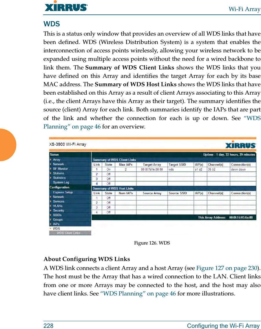 Wi-Fi Array228 Configuring the Wi-Fi ArrayWDSThis is a status only window that provides an overview of all WDS links that have been defined. WDS (Wireless Distribution System) is a system that enables the interconnection of access points wirelessly, allowing your wireless network to be expanded using multiple access points without the need for a wired backbone to link them. The Summary of WDS Client Links shows the WDS links that you have defined on this Array and identifies the target Array for each by its base MAC address. The Summary of WDS Host Links shows the WDS links that have been established on this Array as a result of client Arrays associating to this Array (i.e., the client Arrays have this Array as their target). The summary identifies the source (client) Array for each link. Both summaries identify the IAPs that are part of the link and whether the connection for each is up or down. See “WDS Planning” on page 46 for an overview. Figure 126. WDS About Configuring WDS LinksA WDS link connects a client Array and a host Array (see Figure 127 on page 230). The host must be the Array that has a wired connection to the LAN. Client links from one or more Arrays may be connected to the host, and the host may also have client links. See “WDS Planning” on page 46 for more illustrations.