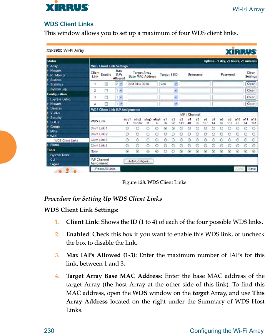 Wi-Fi Array230 Configuring the Wi-Fi ArrayWDS Client LinksThis window allows you to set up a maximum of four WDS client links.Figure 128. WDS Client Links Procedure for Setting Up WDS Client LinksWDS Client Link Settings: 1. Client Link: Shows the ID (1 to 4) of each of the four possible WDS links. 2. Enabled: Check this box if you want to enable this WDS link, or uncheck the box to disable the link. 3. Max IAPs Allowed (1-3): Enter the maximum number of IAPs for this link, between 1 and 3.4. Target Array Base MAC Address: Enter the base MAC address of the target Array (the host Array at the other side of this link). To find this MAC address, open the WDS window on the target Array, and use This Array Address located on the right under the Summary of WDS Host Links.