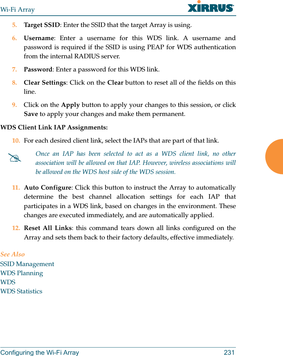 Wi-Fi ArrayConfiguring the Wi-Fi Array 2315. Target SSID: Enter the SSID that the target Array is using. 6. Username: Enter a username for this WDS link. A username and password is required if the SSID is using PEAP for WDS authentication from the internal RADIUS server.7. Password: Enter a password for this WDS link.8. Clear Settings: Click on the Clear button to reset all of the fields on this line. 9. Click on the Apply button to apply your changes to this session, or click Save to apply your changes and make them permanent.WDS Client Link IAP Assignments: 10. For each desired client link, select the IAPs that are part of that link. 11. Auto Configure: Click this button to instruct the Array to automatically determine the best channel allocation settings for each IAP that participates in a WDS link, based on changes in the environment. These changes are executed immediately, and are automatically applied. 12. Reset All Links: this command tears down all links configured on the Array and sets them back to their factory defaults, effective immediately.See AlsoSSID ManagementWDS PlanningWDSWDS Statistics#Once an IAP has been selected to act as a WDS client link, no other association will be allowed on that IAP. However, wireless associations will be allowed on the WDS host side of the WDS session.