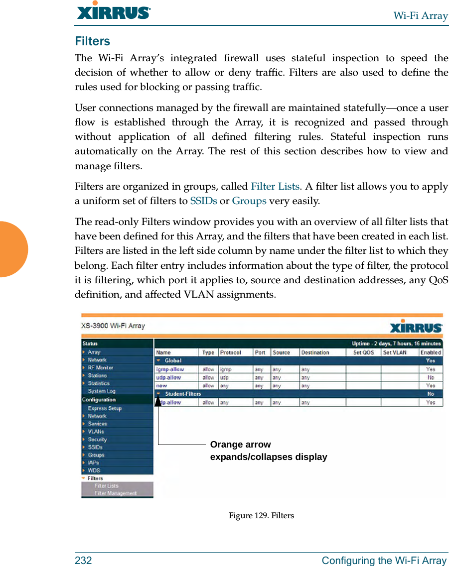 Wi-Fi Array232 Configuring the Wi-Fi ArrayFiltersThe Wi-Fi Array’s integrated firewall uses stateful inspection to speed the decision of whether to allow or deny traffic. Filters are also used to define the rules used for blocking or passing traffic. User connections managed by the firewall are maintained statefully—once a user flow is established through the Array, it is recognized and passed through without application of all defined filtering rules. Stateful inspection runs automatically on the Array. The rest of this section describes how to view and manage filters.Filters are organized in groups, called Filter Lists. A filter list allows you to apply a uniform set of filters to SSIDs or Groups very easily. The read-only Filters window provides you with an overview of all filter lists that have been defined for this Array, and the filters that have been created in each list.Filters are listed in the left side column by name under the filter list to which they belong. Each filter entry includes information about the type of filter, the protocol it is filtering, which port it applies to, source and destination addresses, any QoS definition, and affected VLAN assignments.Figure 129. FiltersOrange arrow expands/collapses display